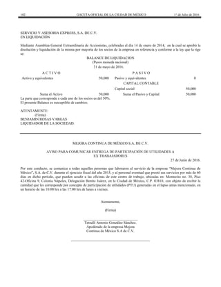 102 GACETA OFICIAL DE LA CIUDAD DE MÉXICO 1° de Julio de 2016
SERVICIO Y ASESORIA EXPRESS, S.A. DE C.V.
EN LIQUIDACIÓN
Mediante Asamblea General Extraordinaria de Accionistas, celebradas el día 14 de enero de 2014, en la cual se aprobó la
disolución y liquidación de la misma por mayoría de los socios de la empresa en referencia y conforme a la ley que la rige
se:
BALANCE DE LIQUIDACION
(Pesos moneda nacional)
31 de mayo de 2016.
A C T I V O P A S I V O
Activo y equivalentes 50,000 Pasivo y equivalentes 0
CAPITAL CONTABLE
Capital social 50,000
Suma el Activo 50,000 Suma el Pasivo y Capital 50,000
La parte que corresponde a cada uno de los socios es del 50%.
El presente Balance es susceptible de cambios.
ATENTAMENTE:
(Firma)
BENJAMIN ROSAS VARGAS
LIQUIDADOR DE LA SOCIEDAD.
MEJORA CONTINUA DE MÉXICO S.A. DE C.V.
AVISO PARA COMUNICAR ENTREGA DE PARTICIPACIÓN DE UTILIDADES A
EX TRABAJADORES
27 de Junio de 2016.
Por este conducto, se comunica a todas aquellas personas que laboraron al servicio de la empresa “Mejora Continua de
México”, S.A. de C.V. durante el ejercicio fiscal del año 2015, y al personal eventual que prestó sus servicios por más de 60
días en dicho período, que pueden acudir a las oficinas de este centro de trabajo, ubicadas en: Montecito no. 38, Piso
42-Oficina 9, Colonia Nápoles, Delegación Benito Juárez, en la Ciudad de México, C.P. 03810, con objeto de recibir la
cantidad que les corresponde por concepto de participación de utilidades (PTU) generadas en el lapso antes mencionado, en
un horario de las 10:00 hrs a las 17:00 hrs de lunes a viernes.
Atentamente,
(Firma)
______________________________
Tetsulli Antonio González Sánchez.
Apoderado de la empresa Mejora
Continua de México S.A de C.V.
 