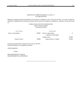 1° de Julio de 2016 GACETA OFICIAL DE LA CIUDAD DE MÉXICO 103
RESPALTEC COMPUTACIONAL, S.A. DE C.V.
EN LIQUIDACIÓN
Mediante Asamblea General Extraordinaria de Accionistas, celebradas el día 13 de enero de 2014, en la cual se aprobó la
disolución y liquidación de la misma por mayoría de los socios de la empresa en referencia y conforme a la ley que la rige
se:
PUBLICA BALANCE DE LIQUIDACION
(Pesos moneda nacional)
31 de marzo de 2016.
A C T I V O P A S I V O
Activo y equivalentes 50,000 Pasivo y equivalentes 0
CAPITAL CONTABLE
Capital social 50,000
Suma el Activo 50,000 Suma el Pasivo y Capital 50,000
La parte que corresponde a cada uno de los socio es del 50%.
El presente Balance es susceptible de cambios.
ATENTAMENTE:
(Firma)
BENJAMIN ROSAS VARGAS
LIQUIDADOR DE LA SOCIEDAD.
 