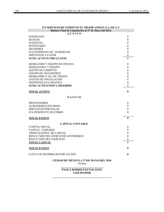 104 GACETA OFICIAL DE LA CIUDAD DE MÉXICO 1° de Julio de 2016
EN SERVICIO DE COMPUTO TU MEJOR AMIGO, S.A. DE C.V.
Balance Final de Liquidación al 27 de Mayo del 2016.
A C T I V O
FONDO FIJO 0
BANCOS 0
0CLIENTES 0
INVENTARIO 0
DEUDORES 0
IVA PENDIENTE DE ACREDITAR 0
IMPUESTOS A FAVOR 0
SUMA ACTIVO CIRCULANTE 0
MOBILIARIO Y EQUIPO DE OFICINA 0
MAQUINARIA Y EQUIPO 0
EQUIPO DE COMPUTO 0
EQUIPO DE TRANSPORTE 0
MOBILIARIO Y EQ. DE TIENDA 0
GASTOS DE INSTALACION 0
DEPOSITOS EN GARANTIA 0
SUMA ACTIVO FIJO Y DIFERIDO 0
TOTAL ACTIVO 0
P A S I V O
PROVEEDORES 0
ACREEDORES DIVERSOS 0
IMPUESTOS POR PAGAR 0
IVA PENDIENTE DE COBRO 0
TOTAL PASIVO 0
CAPITAL CONTABLE
CAPITAL SOCIAL 0
CAPITAL VARIABLE 0
APORTACIONES DE CAPITAL 0
RESULTADO DEL EJERCICIOS ANTERIORES 0
RESULTADO DEL EJERCICIO 0
TOTAL CAPITAL 0
TOTAL PASIVO 0
CUOTA DE REEMBOLSO POR ACCION 0
CIUDAD DE MÉXICO A 27 DE MAYO DEL 2016
(Firma)
________________________________
PAOLA RODRIGUEZ PALAFOX
LIQUIDADOR
 