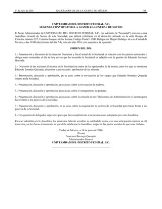 1° de Julio de 2016 GACETA OFICIAL DE LA CIUDAD DE MÉXICO 105
UNIVERSIDAD DEL DISTRITO FEDERAL, S.C.
SEGUNDA CONVOCATORIA A ASAMBLEA GENERAL DE SOCIOS
El Socio Administrador de UNIVERSIDAD DEL DISTRITO FEDERAL, S.C., (en adelante, la “Sociedad”) convoca a una
Asamblea General de Socios de esta Sociedad, que deberá celebrarse en el domicilio ubicado en la calle Bosque de
Ciruelos, número 227, Colonia Bosques de las Lomas, Código Postal 11700, Delegación Miguel Hidalgo, de esta Ciudad de
México, a las 10:00 (diez) horas del día 7 de julio del año 2016, con sujeción a la siguiente:
ORDEN DEL DÍA
1.- Presentación y discusión de la situación financiera y fiscal actual de la Sociedad en relación con los pasivos conocidos y
obligaciones contraídas al día de hoy en los que ha incurrido la Sociedad en relación con la gestión de Eduardo Bermejo
Quezada.
2.- Discusión de las acciones al alcance de la Sociedad en contra de los apoderados de la misma, entre los que se menciona
Eduardo Bermejo Quezada, discusión y, en su casdo, aprobación de las mismas.
3.- Presentación, discusión y aprobación, en su caso, sobre la revocación de los cargos que Eduardo Bermejo Quezada
ostenta en la Sociedad.
4.- Presentación, discusión y aprobación, en su caso, sobre la revocación de poderes.
5.- Presentación, discusión y aprobación, en su caso, sobre el otorgamiento de poderes.
6.- Presentación, discusión y aprobación, en su caso, sobre la creación de un Fideicomiso de Administración y Garantía para
hacer frente a los pasivos de la sociedad.
7.- Presentación, discusión y aprobación, en su caso, sobre la enajenación de activos de la Sociedad para hacer frente a los
pasivos de la Sociedad.
8.- Designación de delegados especiales para que den cumplimiento a las resoluciones adoptadas por esta Asamblea.
Para ser admitidos en la Asamblea, los asistentes deberán acreditar su calidad de socios, con una anticipación mínima de 48
(cuarenta y ocho) horas al momento en que debe celebrarse la Asamblea, respecto las partes sociales de que sean titulares.
Ciudad de México, a 16 de junio de 2016.
(Firma)
Francisco Bermejo Quezada.
Administrador General
UNIVERSIDAD DEL DISTRITO FEDERAL, S.C.
 