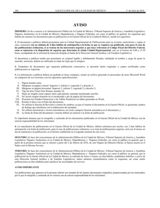 106 GACETA OFICIAL DE LA CIUDAD DE MÉXICO 1° de Julio de 2016
AVISO
PRIMERO. Se da a conocer a la Administración Pública de la Ciudad de México; Tribunal Superior de Justicia y Asamblea Legislativa;
Órganos Autónomos en la Ciudad de México; Dependencias y Órganos Federales; así como al público en general, los requisitos que
habrán de contener los documentos para su publicación en la Gaceta Oficial de la Ciudad de México, siendo los siguientes:.
1. El documento a publicar deberá presentarse ante la Unidad Departamental de Publicaciones para su revisión, autorización y según el
caso, cotización con un mínimo de 4 días hábiles de anticipación a la fecha en que se requiera sea publicado, esto para el caso de
las publicaciones ordinarias, si se tratase de las inserciones urgentes a que hace referencia el Código Fiscal del Distrito Federal,
estas se sujetarán a la disposición de espacios que determine la citada Unidad Departamental, esto en el horario de 9:00 a 13:30
horas, acompañado de la solicitud de inserción dirigida al titular de la Dirección General Jurídica y de Estudios Legislativos.
El documento a publicar tendrá que presentarse en original legible y debidamente firmado, señalando el nombre y cargo de quien lo
suscribe, asimismo, deberá ser rubricado en todas las fojas que lo integren.
2. Tratándose de documentos que requieran publicación consecutiva, se anexarán tantos originales o copias certificadas como
publicaciones se requieran.
3. La información a publicar deberá ser grabada en disco compacto, siendo un archivo generado en procesador de texto Microsoft Word
en cualquiera de sus versiones, con las siguientes especificaciones:
I. Página tamaño carta;
II. Márgenes en página vertical: Superior 3, inferior 2, izquierdo 2 y derecho 2;
III. Márgenes en página horizontal: Superior 2, inferior 2, izquierdo 2 y derecho 3;
IV. Tipo de letra Times New Roman, tamaño 10;
V. Dejar un renglón como espacio entre cada párrafo, teniendo interlineado sencillo;
VI. No incluir ningún elemento en el encabezado o pie de página del documento;
VII. Presentar los Estados Financieros o las Tablas Numéricas en tablas generadas en Word;
VIII. Rotular el disco con el título del documento;
IX. No utilizar la función de Revisión o control de cambios, ya que al insertar el documento en la Gaceta Oficial, se generarán cuadros
de dialogo que interfieren con la elaboración del ejemplar;
X. No utilizar numeración o incisos automáticos, así como cualquier función automática en el documento; y
XI. La fecha de firma del documento a insertar deberá ser anterior a la fecha de publicación
Es importante destacar que la ortografía y contenido de los documentos publicados en la Gaceta Oficial de la Ciudad de México son de
estricta responsabilidad de los solicitantes.
4. La cancelación de publicaciones en la Gaceta Oficial de la Ciudad de México, deberá solicitarse por escrito, con 3 días hábiles de
anticipación a la fecha de publicación, para el caso de publicaciones ordinarias, si se trata de publicaciones urgentes, será con al menos un
día de antelación a la publicación, en el horario establecido en el segundo numeral de este aviso.
SEGUNDO. Se hace del conocimiento de la Administración Pública de la Ciudad de México; Tribunal Superior de Justicia y Asamblea
Legislativa; Órganos Autónomos en la Ciudad de México; Dependencias y Órganos Federales; así como al público en general, que a
partir de la primera emisión que se efectué a partir del 2 de febrero de 2016, de este Órgano de Difusión Oficial, la Época inserta en el
Índice será la Décima Novena.
TERCERO. Se hace del conocimiento de la Administración Pública de la Ciudad de México; Tribunal Superior de Justicia y Asamblea
Legislativa; Órganos Autónomos en la Ciudad de México; Dependencias y Órganos Federales; así como al público en general, que la
publicación de la Gaceta Oficial de la Ciudad de México se realizará de lunes a viernes, en días hábiles, pudiéndose habilitar, a juicio de
esta Dirección General Jurídica y de Estudios Legislativos, tantos números extraordinarios como se requieran, así como emitir
publicaciones en días inhábiles para satisfacer las necesidades del servicio.
AVISO IMPORTANTE
Las publicaciones que aparecen en la presente edición son tomadas de las fuentes (documentos originales), proporcionadas por los interesados,
por lo que la ortografía y contenido de los mismos son de estricta responsabilidad de los solicitantes.
 