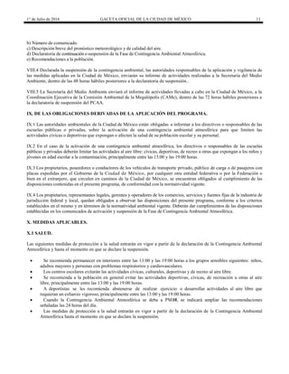 1° de Julio de 2016 GACETA OFICIAL DE LA CIUDAD DE MÉXICO 11
b) Número de comunicado.
c) Descripción breve del pronóstico meteorológico y de calidad del aire.
d) Declaratoria de continuación o suspensión de la Fase de Contingencia Ambiental Atmosférica.
e) Recomendaciones a la población.
VIII.4 Declarada la suspensión de la contingencia ambiental, las autoridades responsables de la aplicación y vigilancia de
las medidas aplicadas en la Ciudad de México, enviarán su informe de actividades realizadas a la Secretaría del Medio
Ambiente, dentro de las 48 horas hábiles posteriores a la declaratoria de suspensión..
VIII.5 La Secretaría del Medio Ambiente enviará el informe de actividades llevadas a cabo en la Ciudad de México, a la
Coordinación Ejecutiva de la Comisión Ambiental de la Megalópolis (CAMe), dentro de las 72 horas hábiles posteriores a
la declaratoria de suspensión del PCAA.
IX. DE LAS OBLIGACIONES DERIVADAS DE LA APLICACIÓN DEL PROGRAMA.
IX.1 Las autoridades ambientales de la Ciudad de México están obligadas a informar a los directivos o responsables de las
escuelas públicas o privadas, sobre la activación de una contingencia ambiental atmosférica para que limiten las
actividades cívicas o deportivas que expongan o afecten la salud de su población escolar y su personal.
IX.2 En el caso de la activación de una contingencia ambiental atmosférica, los directivos o responsables de las escuelas
públicas y privadas deberán limitar las actividades al aire libre: cívicas, deportivas, de recreo u otras que expongan a los niños y
jóvenes en edad escolar a la contaminación, principalmente entre las 13:00 y las 19:00 horas.
IX.3 Los propietarios, poseedores o conductores de los vehículos de transporte privado, público de carga o de pasajeros con
placas expedidas por el Gobierno de la Ciudad de México, por cualquier otra entidad federativa o por la Federación o
bien en el extranjero, que circulen en caminos de la Ciudad de México, se encuentran obligados al cumplimiento de las
disposiciones contenidas en el presente programa, de conformidad con la normatividad vigente.
IX.4 Los propietarios, representantes legales, gerentes y operadores de los comercios, servicios y fuentes fijas de la industria de
jurisdicción federal y local, quedan obligados a observar las disposiciones del presente programa, conforme a los criterios
establecidos en el mismo y en términos de la normatividad ambiental vigente. Deberán dar cumplimientos de las disposiciones
establecidas en los comunicados de activación y suspensión de la Fase de Contingencia Ambiental Atmosférica.
X. MEDIDAS APLICABLES.
X.1 SALUD.
Las siguientes medidas de protección a la salud entrarán en vigor a partir de la declaración de la Contingencia Ambiental
Atmosférica y hasta el momento en que se declare la suspensión.
 Se recomienda permanecer en interiores entre las 13:00 y las 19:00 horas a los grupos sensibles siguientes: niños,
adultos mayores y personas con problemas respiratorios y cardiovasculares.
 Los centros escolares evitarán las actividades cívicas, culturales, deportivas y de recreo al aire libre.
 Se recomienda a la población en general evitar las actividades deportivas, cívicas, de recreación u otras al aire
libre, principalmente entre las 13:00 y las 19:00 horas.
 A deportistas se les recomienda abstenerse de realizar ejercicio o desarrollar actividades al aire libre que
requieran un esfuerzo vigoroso, principalmente entre las 13:00 y las 19:00 horas.
 Cuando la Contingencia Ambiental Atmosférica se deba a PM10, se indicará ampliar las recomendaciones
señaladas las 24 horas del día.
 Las medidas de protección a la salud entrarán en vigor a partir de la declaración de la Contingencia Ambiental
Atmosférica hasta el momento en que se declare la suspensión.
 