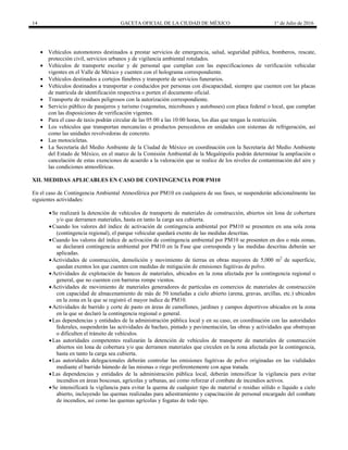 14 GACETA OFICIAL DE LA CIUDAD DE MÉXICO 1° de Julio de 2016
 Vehículos automotores destinados a prestar servicios de emergencia, salud, seguridad pública, bomberos, rescate,
protección civil, servicios urbanos y de vigilancia ambiental rotulados.
 Vehículos de transporte escolar y de personal que cumplan con las especificaciones de verificación vehicular
vigentes en el Valle de México y cuenten con el holograma correspondiente.
 Vehículos destinados a cortejos fúnebres y transporte de servicios funerarios.
 Vehículos destinados a transportar o conducidos por personas con discapacidad, siempre que cuenten con las placas
de matrícula de identificación respectiva o porten el documento oficial.
 Transporte de residuos peligrosos con la autorización correspondiente.
 Servicio público de pasajeros y turismo (vagonetas, microbuses y autobuses) con placa federal o local, que cumplan
con las disposiciones de verificación vigentes.
 Para el caso de taxis podrán circular de las 05:00 a las 10:00 horas, los días que tengan la restricción.
 Los vehículos que transportan mercancías o productos perecederos en unidades con sistemas de refrigeración, así
como las unidades revolvedoras de concreto.
 Las motocicletas.
 La Secretaría del Medio Ambiente de la Ciudad de México en coordinación con la Secretaría del Medio Ambiente
del Estado de México, en el marco de la Comisión Ambiental de la Megalópolis podrán determinar la ampliación o
cancelación de estas exenciones de acuerdo a la valoración que se realice de los niveles de contaminación del aire y
las condiciones atmosféricas.
XII. MEDIDAS APLICABLES EN CASO DE CONTINGENCIA POR PM10
En el caso de Contingencia Ambiental Atmosférica por PM10 en cualquiera de sus fases, se suspenderán adicionalmente las
siguientes actividades:
Se realizará la detención de vehículos de transporte de materiales de construcción, abiertos sin lona de cobertura
y/o que derramen materiales, hasta en tanto la carga sea cubierta.
Cuando los valores del índice de activación de contingencia ambiental por PM10 se presenten en una sola zona
(contingencia regional), el parque vehicular quedará exento de las medidas descritas.
Cuando los valores del índice de activación de contingencia ambiental por PM10 se presenten en dos o más zonas,
se declarará contingencia ambiental por PM10 en la Fase que corresponda y las medidas descritas deberán ser
aplicadas.
Actividades de construcción, demolición y movimiento de tierras en obras mayores de 5,000 m2
de superficie,
quedan exentos los que cuenten con medidas de mitigación de emisiones fugitivas de polvo.
Actividades de explotación de bancos de materiales, ubicados en la zona afectada por la contingencia regional o
general, que no cuenten con barreras rompe vientos.
Actividades de movimiento de materiales generadores de partículas en comercios de materiales de construcción
con capacidad de almacenamiento de más de 50 toneladas a cielo abierto (arena, gravas, arcillas, etc.) ubicados
en la zona en la que se registró el mayor índice de PM10.
Actividades de barrido y corte de pasto en áreas de camellones, jardines y campos deportivos ubicados en la zona
en la que se declaró la contingencia regional o general.
Las dependencias y entidades de la administración pública local y en su caso, en coordinación con las autoridades
federales, suspenderán las actividades de bacheo, pintado y pavimentación, las obras y actividades que obstruyan
o dificulten el tránsito de vehículos.
Las autoridades competentes realizarán la detención de vehículos de transporte de materiales de construcción
abiertos sin lona de cobertura y/o que derramen materiales que circulen en la zona afectada por la contingencia,
hasta en tanto la carga sea cubierta.
Las autoridades delegacionales deberán controlar las emisiones fugitivas de polvo originadas en las vialidades
mediante el barrido húmedo de las mismas o riego preferentemente con agua tratada.
Las dependencias y entidades de la administración pública local, deberán intensificar la vigilancia para evitar
incendios en áreas boscosas, agrícolas y urbanas, así como reforzar el combate de incendios activos.
Se intensificará la vigilancia para evitar la quema de cualquier tipo de material o residuo sólido o líquido a cielo
abierto, incluyendo las quemas realizadas para adiestramiento y capacitación de personal encargado del combate
de incendios, así como las quemas agrícolas y fogatas de todo tipo.
 