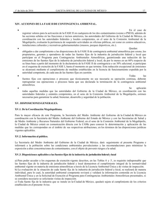 1° de Julio de 2016 GACETA OFICIAL DE LA CIUDAD DE MÉXICO 17
XIV. ACCIONES DE LA FASE II DE CONTINGENCIA AMBIENTAL.
 En el caso de
registrar valores para la activación de la FASE II en cualquiera de los dos contaminantes (ozono o PM10), además de
las acciones señalas en las fracciones e incisos anteriores, las autoridades del Gobierno de la Ciudad de México, en
coordinación con las autoridades federales y locales competentes, en el seno de la Comisión Ambiental de la
Megalópolis, evaluarán la pertinencia de suspender actividades en oficinas públicas, así como en centros educativos,
instalaciones culturales y recreativas gubernamentales (museos, parques deportivos, etc.).
 Quedan
obligados a dar cumplimiento a las disposiciones de la FASE II de contingencia ambiental atmosférica por ozono, los
propietarios, gerentes y operadores de todas las fuentes fijas de la industria de jurisdicción federal y local que
participan en el Programa para Contingencias Ambientales Atmosféricas, garantizando una reducción de las
emisiones de las fuentes fijas de la industria de jurisdicción federal y local, de por lo menos en un 60% respecto de
su línea base a partir del momento de la declaratoria de la FASE II de contingencia o un 30% adicional, si participan
en el esquema de exención de la FASE I, hasta el momento en que termine. Esta reducción excepcional de emisiones
se alcanzará mediante el cumplimiento de medidas establecidas en la licencia de funcionamiento expedida por la
autoridad competente, de cada una de las fuentes fijas en cuestión.
 Todas las
fuentes fijas con operaciones o procesos que técnicamente no sea necesaria su operación continua, deberán
reprogramar sus operaciones o procesos hasta que sea declarada la terminación de la contingencia ambiental
atmosférica.
 Se aplicarán
todas aquellas medidas que las autoridades del Gobierno de la Ciudad de México, en coordinación con las
autoridades federales y estatales competentes, en el seno de la Comisión Ambiental de la Megalópolis, estimen
necesarias para garantizar la salud, bienestar, desarrollo y seguridad de la población.
XV. DISPOSICIONESGENERALES.
XV.1. De la Coordinación Megalopolitana.
Para la mayor eficacia de este Programa, la Secretaría del Medio Ambiente del Gobierno de la Ciudad de México en
coordinación con la Secretaría del Medio Ambiente del Gobierno del Estado de México y con las Secretarías de Salud y
de Medio Ambiente y Recursos Naturales del Gobierno Federal, en el seno de la Comisión Ambiental de la Megalópolis,
la Ciudad de México estará en comunicación directa con la CAMe para conocer la determinación y aplicación de las
medidas que les correspondan en el ámbito de sus respectivas atribuciones, en los términos de las disposiciones jurídicas
vigentes aplicables.
XV.2. Información al público.
La Secretaría del Medio Ambiente del Gobierno de la Ciudad de México, dará seguimiento al presente Programa e
informará a la población sobre las condiciones ambientales prevalecientes y las recomendaciones para minimizar la
exposición a altas concentraciones de contaminantes, con el objeto de prevenir riesgos a la salud.
XV.3. Disposiciones aplicables a las fuentes fijas de la industria de jurisdicción federal y local
a) Para poder acceder a los esquemas de exención vigente descritos, en las Tablas 4 y 5, es requisito indispensable que
las fuentes fijas de la industria de jurisdicción federal y local demuestren el cumplimiento integral de la normatividad
ambiental vigente en materia de emisiones atmosféricas a través de la Licencia Ambiental Única y de visitas de inspección.
b) La evaluación de la situación de cada fuente fija de la industria de jurisdicción federal y local, se realizará de manera
individual, para lo cual, la autoridad ambiental competente revisará y validará la información contenida en la Licencia
Ambiental Única y en la Solicitud de Exención al Programa para Contingencias Ambientales Atmosféricas presentados, si
se considera necesario se solicitarán visitas de inspección.
c) Toda fuente fija de la industria que se instale en la Ciudad de México, quedará sujeta al cumplimiento de los criterios
establecidos en el presente Aviso.
 