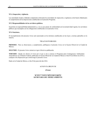 18 GACETA OFICIAL DE LA CIUDAD DE MÉXICO 1° de Julio de 2016
XV.4. Inspección y vigilancia.
Las autoridades locales y federales competentes reforzarán las actividades de inspección y vigilancia a nivel local y federal para
el cumplimiento de las disposiciones establecidas en el presente Programa.
XV.5 Responsabilidades de los servidores públicos.
Incurrirán en responsabilidad administrativa, y en su caso penal, de conformidad con la normatividad vigente, los servidores
públicos que incumplan con las obligaciones establecidas en el presente Aviso.
XV.6 Sanciones.
El incumplimiento del presente Aviso será sancionado en los términos establecidos en las leyes y normas aplicables en la
materia.
T R A N S I T O R I O S
PRIMERO.- Para su observancia y cumplimiento, publíquese el presente Aviso en la Gaceta Oficial de la Ciudad de
México.
SEGUNDO.- El presente Aviso entrará en vigor el día de su publicación.
TERCERO.- Queda sin efectos el Aviso por el que se da a conocer el Programa para Contingencias Ambientales
Atmosféricas en el Distrito Federal, publicado en Gaceta Oficial de la Ciudad de México el día 05 de febrero de 2016 y
cualquier otra disposición que contravenga el presente Aviso.
Dado en la Ciudad de México, el día 30 de junio del año 2016.
A T E N T A M E N T E
(Firma)
__________________________________
M. EN C. TANYA MÜLLER GARCÍA
SECRETARIA DEL MEDIO AMBIENTE
 