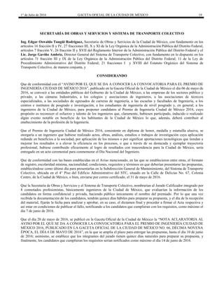 1° de Julio de 2016 GACETA OFICIAL DE LA CIUDAD DE MÉXICO 19
SECRETARÍA DE OBRAS Y SERVICIOS Y SISTEMA DE TRANSPORTE COLECTIVO
Ing. Edgar Oswaldo Tungüí Rodríguez, Secretario de Obras y Servicios de la Ciudad de México, con fundamento en los
artículos 16 fracción II y IV, 27 fracciones III, X y XI de la Ley Orgánica de la Administración Pública del Distrito Federal,
artículos 7 fracción V, 26 fracción II y XVII del Reglamento Interior de la Administración Pública del Distrito Federal y el
Lic. Jorge Gaviño Ambriz, Director General del Sistema de Transporte Colectivo, con fundamento en lo dispuesto en los
artículos 71 fracción III y IX de la Ley Orgánica de la Administración Pública del Distrito Federal; 11 de la Ley de
Procedimiento Administrativo del Distrito Federal; 21 fracciones I y XVIII del Estatuto Orgánico del Sistema de
Transporte Colectivo, de manera conjunta, y
CONSIDERANDO
Que de conformidad con el “AVISO POR EL QUE SE DA A CONOCER LA CONVOCATORIA PARA EL PREMIO DE
INGENIERÍA CIUDAD DE MÉXICO 2016”, publicado en la Gaceta Oficial de la Ciudad de México el día 06 de mayo de
2016, se convocó a las entidades públicas del Gobierno de la Ciudad de México, a las empresas de los sectores público y
privado, a las cámaras Industriales, a los colegios y asociaciones de ingenieros, a las asociaciones de técnicos
especializados, a las sociedades de egresados de carreras de ingeniería, a las escuelas y facultades de Ingeniería, a los
centros e institutos de posgrado e investigación, a los estudiantes de ingeniería de nivel posgrado y, en general, a los
ingenieros de la Ciudad de México, para proponer candidatos al Premio de Ingeniería Ciudad de México 2016, cuyo
propósito es reconocer el esfuerzo y talento de los ingenieros que, claramente, hubiesen participado, inducido o realizado
algún evento notable en beneficio de los habitantes de la Ciudad de México lo que, además, deberá contribuir al
enaltecimiento de la profesión de la Ingeniería.
Que el Premio de Ingeniería Ciudad de México 2016, consistente en diploma de honor, medalla y estatuilla alusiva, se
otorgaría a un ingeniero que hubiese realizado actos, obras, análisis, estudios o trabajos de investigación cuya aplicación
redunde en beneficios a la sociedad, por aplicación de los mismos o por significar aportaciones tecnológicas que tiendan a
mejorar los resultados o a elevar la eficiencia en los procesos, o que a través de su destacada y ejemplar trayectoria
profesional, hubiese contribuido eficazmente al logro de resultados con trascendencia para la Ciudad de México, sería
entregado en un acto ceremonial para conmemorar el Día Nacional del Ingeniero.
Que de conformidad con las bases establecidas en el Aviso mencionado, en las que se establecieron entre otras, el formato
de registro, escolaridad mínima, nacionalidad, condiciones, requisitos y términos en que deberían presentarse las propuestas,
estableciéndose como último día para presentarlas en la Subdirección General de Mantenimiento, del Sistema de Transporte
Colectivo, ubicada en el 4° Piso del Edificio Administrativo del STC, situado en la Calle de Delicias No. 67, Colonia
Centro, de la Ciudad de México, o bien, enviarse por correo certificado, el 31 de mayo de 2016.
Que la Secretaría de Obras y Servicios y el Sistema de Transporte Colectivo, nombrarían al Jurado Calificador integrado por
8 connotados profesionistas, básicamente ingenieros de la Ciudad de México, que evaluarían la información de los
candidatos en forma confidencial y privada, haciendo público únicamente el nombre del premiado. Por lo que una vez
recibida la documentación de los candidatos, tendrán quince días hábiles para preparar su propuesta, y el día de la recepción
del material, fijarán la fecha para analizar y aprobar, en su caso, el dictamen final y proceder a firmar el Acta respectiva y
así estar en condiciones de publicar el fallo, notificando a los candidatos que cumplieran con los requisitos, como máximo el
día 7 de junio de 2016.
Que el día 20 de mayo de 2016, se publicó en la Gaceta Oficial de la Ciudad de México la “NOTA ACLARATORIA AL
AVISO POR EL QUE SE DA A CONOCER LA CONVOCATORIA PARA EL PREMIO DE INGENIERÍA CIUDAD DE
MÉXICO 2016, PUBLICADO EN LA GACETA OFICIAL DE LA CIUDAD DE MÉXICO NO. 66, DÉCIMA NOVENA
ÉPOCA, EL DÍA 6 DE MAYO DE 2016”, en la que se amplía el plazo para entregar las propuestas, hasta el día 10 de junio
de 2016; asimismo, se establece que los integrantes del jurado tienen quince días naturales para preparar su propuesta, y
finalmente, los candidatos que cumplieran los requisitos serían notificados como máximo el día 14 de junio de 2016.
 
