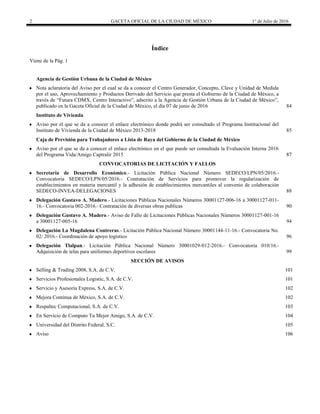 2 GACETA OFICIAL DE LA CIUDAD DE MÉXICO 1° de Julio de 2016
Índice
Viene de la Pág. 1
Agencia de Gestión Urbana de la Ciudad de México
 Nota aclaratoria del Aviso por el cual se da a conocer el Centro Generador, Concepto, Clave y Unidad de Medida
por el uso, Aprovechamiento y Productos Derivado del Servicio que presta el Gobierno de la Ciudad de México, a
través de “Futura CDMX, Centro Interactivo”, adscrito a la Agencia de Gestión Urbana de la Ciudad de México”,
publicado en la Gaceta Oficial de la Ciudad de México, el día 07 de junio de 2016 84
Instituto de Vivienda
 Aviso por el que se da a conocer el enlace electrónico donde podrá ser consultado el Programa Institucional del
Instituto de Vivienda de la Ciudad de México 2013-2018 85
Caja de Previsión para Trabajadores a Lista de Raya del Gobierno de la Ciudad de México
 Aviso por el que se da a conocer el enlace electrónico en el que puede ser consultada la Evaluación Interna 2016
del Programa Vida/Amigo Captralir 2015 87
 CONVOCATORIAS DE LICITACIÓN Y FALLOS
 Secretaría de Desarrollo Económico.- Licitación Pública Nacional Número SEDECO/LPN/05/2016.-
Convocatoria SEDECO/LPN/05/2016.- Contratación de Servicios para promover la regularización de
establecimientos en materia mercantil y la adhesión de establecimientos mercantiles al convenio de colaboración
SEDECO-INVEA-DELEGACIONES 88
 Delegación Gustavo A. Madero.- Licitaciones Públicas Nacionales Números 30001127-006-16 a 30001127-011-
16.- Convocatoria 002-2016.- Contratación de diversas obras publicas 90
 Delegación Gustavo A. Madero.- Aviso de Fallo de Licitaciones Públicas Nacionales Números 30001127-001-16
a 30001127-005-16 94
 Delegación La Magdalena Contreras.- Licitación Pública Nacional Número 30001144-11-16.- Convocatoria No.
02/ 2016.- Coordinación de apoyo logístico 96
 Delegación Tlalpan.- Licitación Pública Nacional Número 30001029-012-2016.- Convocatoria 010/16.-
Adquisición de telas para uniformes deportivos escolares 99
 SECCIÓN DE AVISOS
 Selling & Trading 2008, S.A. de C.V. 101
 Servicios Profesionales Logistic, S.A. de C.V. 101
 Servicio y Asesoría Express, S.A. de C.V. 102
 Mejora Continua de México, S.A. de C.V. 102
 Respaltec Computacional, S.A. de C.V. 103
 En Servicio de Computo Tu Mejor Amigo, S.A. de C.V. 104
 Universidad del Distrito Federal, S.C. 105
 Aviso 106
 