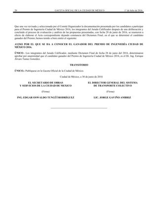 20 GACETA OFICIAL DE LA CIUDAD DE MÉXICO 1° de Julio de 2016
Que una vez revisada y seleccionada por el Comité Organizador la documentación presentada por los candidatos a participar
para el Premio de Ingeniería Ciudad de México 2016, los integrantes del Jurado Calificador después de una deliberación y
concluido el proceso de evaluación y análisis de las propuestas presentadas, con fecha 28 de junio de 2016, se reunieron a
efecto de elaborar el Acta correspondiente dejando constancia del Dictamen Final, en el que se determinó el candidato
ganador del Premio; hemos tenido a bien emitir el siguiente:
AVISO POR EL QUE SE DA A CONOCER EL GANADOR DEL PREMIO DE INGENIERÍA CIUDAD DE
MÉXICO 2016.
ÚNICO.- Los integrantes del Jurado Calificador, mediante Dictamen Final de fecha 28 de junio del 2016, determinaron
aprobar por unanimidad que el candidato ganador del Premio de Ingeniería Ciudad de México 2016, es el Dr. Ing. Enrique
Álvaro Tamez González.
TRANSITORIO
ÚNICO.- Publíquese en la Gaceta Oficial de la Ciudad de México.
Ciudad de México, a 30 de junio de 2016
EL SECRETARIO DE OBRAS
Y SERVICIOS DE LA CIUDAD DE MEXICO
(Firma)
ING. EDGAR OSWALDO TUNGÜÍ RODRÍGUEZ
EL DIRECTOR GENERAL DEL SISTEMA
DE TRANSPORTE COLECTIVO
(Firma)
LIC. JORGE GAVIÑO AMBRIZ
 