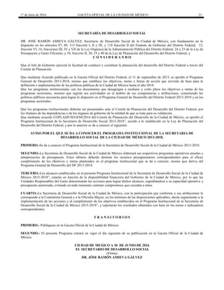1° de Julio de 2016 GACETA OFICIAL DE LA CIUDAD DE MÉXICO 21
SECRETARÍA DE DESARROLLO SOCIAL
DR. JOSÉ RAMÓN AMIEVA GÁLVEZ, Secretario de Desarrollo Social de la Ciudad de México, con fundamento en lo
dispuesto en los artículos 87, 89, 115 fracción I, II y IX, y 118 fracción II del Estatuto de Gobierno del Distrito Federal; 15,
fracción VI, 16, fracciones III, IV y VII de la Ley Orgánica de la Administración Pública del Distrito Federal; 24 y 25 de la Ley de
Presupuesto y Gasto Eficiente; y 10, fracción II; 20, 35 y 40 de la Ley de Planeación del Desarrollo del Distrito Federal; y
C O N S I D E R A N D O
Que el Jefe de Gobierno ejercerá la facultad de conducir y coordinar la planeación del desarrollo del Distrito Federal a través del
Comité de Planeación.
Que mediante Acuerdo publicado en la Gaceta Oficial del Distrito Federal, el 11 de septiembre de 2013, se aprobó el Programa
General de Desarrollo 2013-2018, mismo que establece los objetivos, metas y líneas de acción que servirán de base para la
definición e implementación de las políticas públicas de la Ciudad de México hasta el año 2018.
Que los programas institucionales son los documentos que desagregan a mediano y corto plazo los objetivos y metas de los
programas sectoriales, mismos que regirán sus actividades en el ámbito de sus competencias y atribuciones; conteniendo las
políticas públicas necesarias para lograr lo dispuesto en el Programa General de Desarrollo del Distrito Federal 2013-2018 y en los
programas sectoriales.
Que los programas institucionales deberán ser presentados ante el Comité de Planeación del Desarrollo del Distrito Federal, por
los titulares de las dependencias o de los órganos de gobierno de la entidad de que se trate para su validación.
Que mediante acuerdo COPLADE/SO/II/04/2016 del Comité de Planeación del Desarrollo de la Ciudad de México, se aprobó el
Programa Institucional de la Secretaria de Desarrollo Social 2013-2018”, acorde a lo establecido en la Ley de Planeación del
Desarrollo del Distrito Federal, y por lo anterior se da a conocer el siguiente:
AVISO POR EL QUE SE DA A CONOCER EL PROGRAMA INSTITUCIONAL DE LA SECRETARIA DE
DESARROLLO SOCIAL DE LA CIUDAD DE MÉXICO 2013-2018.
PRIMERO.-Se da a conocer el Programa Institucional de la Secretaría de Desarrollo Social de la Ciudad de México 2013-2018.
SEGUNDO.-La Secretaria de Desarrollo Social de la Ciudad de México elaborará sus respectivos programas operativos anuales y
anteproyectos de presupuesto. Estos últimos deberán destinar los recursos presupuestarios correspondientes para el eficaz
cumplimiento de los objetivos y metas planteados en el programa institucional que se da a conocer, mismo que deriva del
Programa General de Desarrollo del DF 2013-2018.
TERCERO.-Los alcances establecidos en el presente Programa Institucional de la Secretaría de Desarrollo Social de la Ciudad de
México 2013-2018”, estarán en función de la disponibilidad financiera del Gobierno de la Ciudad de México, por lo que las
Unidades Responsables del Gasto determinarán las acciones para lograr dichos alcances, supeditándose a su capacidad operativa y
presupuesto autorizado, evitando en todo momento contraer compromisos que excedan a éstos.
CUARTO.-La Secretaria de Desarrollo Social de la Ciudad de México, con la participación que conforme a sus atribuciones le
corresponde a la Contraloría General y a la Oficialía Mayor, en los términos de las disposiciones aplicables, darán seguimiento a la
implementación de las acciones y al cumplimiento de los objetivos establecidos en el Programa Institucional de la Secretaría de
Desarrollo Social de la Ciudad de México 2013-2018”, y reportarán los resultados obtenidos con base en las metas e indicadores
correspondientes.
T R A N S I T O R I O S
PRIMERO.- Publíquese en la Gaceta Oficial de la Ciudad de México.
SEGUNDO.- El presente Programa entrará en vigor el día siguiente de su publicación en la Gaceta Oficial de la Ciudad de
México.
CIUDAD DE MEXICO A 30 DE JUNIO DE 2016
EL SECRETARIO DE DESARROLLO SOCIAL
(Firma)
DR. JÓSE RAMÓN AMIEVA GÁLVEZ
 