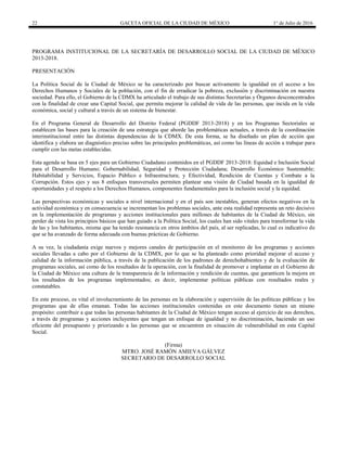 22 GACETA OFICIAL DE LA CIUDAD DE MÉXICO 1° de Julio de 2016
PROGRAMA INSTITUCIONAL DE LA SECRETARÍA DE DESARROLLO SOCIAL DE LA CIUDAD DE MÉXICO
2013-2018.
PRESENTACIÓN
La Política Social de la Ciudad de México se ha caracterizado por buscar activamente la igualdad en el acceso a los
Derechos Humanos y Sociales de la población, con el fin de erradicar la pobreza, exclusión y discriminación en nuestra
sociedad. Para ello, el Gobierno de la CDMX ha articulado el trabajo de sus distintas Secretarías y Órganos desconcentrados
con la finalidad de crear una Capital Social, que permita mejorar la calidad de vida de las personas, que incida en la vida
económica, social y cultural a través de un sistema de bienestar.
En el Programa General de Desarrollo del Distrito Federal (PGDDF 2013-2018) y en los Programas Sectoriales se
establecen las bases para la creación de una estrategia que aborde las problemáticas actuales, a través de la coordinación
interinstitucional entre las distintas dependencias de la CDMX. De esta forma, se ha diseñado un plan de acción que
identifica y elabora un diagnóstico preciso sobre las principales problemáticas, así como las líneas de acción a trabajar para
cumplir con las metas establecidas.
Esta agenda se basa en 5 ejes para un Gobierno Ciudadano contenidos en el PGDDF 2013-2018: Equidad e Inclusión Social
para el Desarrollo Humano; Gobernabilidad, Seguridad y Protección Ciudadana; Desarrollo Económico Sustentable;
Habitabilidad y Servicios, Espacio Público e Infraestructura; y Efectividad, Rendición de Cuentas y Combate a la
Corrupción. Estos ejes y sus 8 enfoques transversales permiten plantear una visión de Ciudad basada en la igualdad de
oportunidades y el respeto a los Derechos Humanos, componentes fundamentales para la inclusión social y la equidad.
Las perspectivas económicas y sociales a nivel internacional y en el país son inestables, generan efectos negativos en la
actividad económica y en consecuencia se incrementan los problemas sociales, ante esta realidad representa un reto decisivo
en la implementación de programas y acciones institucionales para millones de habitantes de la Ciudad de México, sin
perder de vista los principios básicos que han guiado a la Política Social, los cuales han sido vitales para transformar la vida
de las y los habitantes, misma que ha tenido resonancia en otros ámbitos del país, al ser replicadas, lo cual es indicativo de
que se ha avanzado de forma adecuada con buenas prácticas de Gobierno.
A su vez, la ciudadanía exige nuevos y mejores canales de participación en el monitoreo de los programas y acciones
sociales llevadas a cabo por el Gobierno de la CDMX, por lo que se ha planteado como prioridad mejorar el acceso y
calidad de la información pública, a través de la publicación de los padrones de derechohabientes y de la evaluación de
programas sociales, así como de los resultados de la operación, con la finalidad de promover e implantar en el Gobierno de
la Ciudad de México una cultura de la transparencia de la información y rendición de cuentas, que garanticen la mejora en
los resultados de los programas implementados; es decir, implementar políticas públicas con resultados reales y
constatables.
En este proceso, es vital el involucramiento de las personas en la elaboración y supervisión de las políticas públicas y los
programas que de ellas emanan. Todas las acciones institucionales contenidas en este documento tienen un mismo
propósito: contribuir a que todas las personas habitantes de la Ciudad de México tengan acceso al ejercicio de sus derechos,
a través de programas y acciones incluyentes que tengan un enfoque de igualdad y no discriminación, haciendo un uso
eficiente del presupuesto y priorizando a las personas que se encuentren en situación de vulnerabilidad en esta Capital
Social.
(Firma)
MTRO. JOSÉ RAMÓN AMIEVA GÁLVEZ
SECRETARIO DE DESARROLLO SOCIAL
 