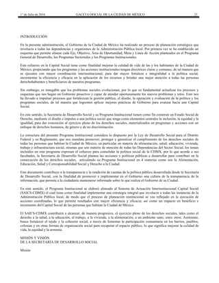 1° de Julio de 2016 GACETA OFICIAL DE LA CIUDAD DE MÉXICO 23
INTRODUCCIÓN
En la presente administración, el Gobierno de la Ciudad de México ha realizado un proceso de planeación estratégica que
involucra a todas las dependencias y organismos de la Administración Pública local. Por primera vez se ha establecido un
esquema que permite alinear cada Eje, Objetivo, Área de Oportunidad, Meta y Línea de Acción planteados en el Programa
General de Desarrollo, los Programas Sectoriales y los Programas Institucionales.
Este esfuerzo en la Capital Social tiene como finalidad mejorar la calidad de vida de las y los habitantes de la Ciudad de
México, propiciando que los programas y las acciones institucionales tengan directrices claras y comunes, de tal manera que
se ejecuten con mayor coordinación interinstitucional, para dar mayor fortaleza e integralidad a la política social,
incrementar la eficiencia y eficacia en la aplicación de los recursos y brindar una mejor atención a todas las personas
derechohabientes y beneficiarios de nuestros programas.
Sin embargo, es innegable que los problemas sociales evolucionan, por lo que es fundamental actualizar los procesos y
esquemas que nos hagan un Gobierno proactivo y capaz de atender oportunamente los nuevos problemas y retos. Esto nos
ha llevado a impulsar procesos que fortalezcan la gestión pública, el diseño, la operación y evaluación de la política y los
programas sociales, de tal manera que logremos aplicar mejores prácticas de Gobierno para avanzar hacia una Capital
Social.
En este sentido, la Secretaría de Desarrollo Social y su Programa Institucional tienen como fin construir un Estado Social de
Derecho, mediante el diseño e impulso a una política social que tenga como elementos centrales la inclusión, la equidad y la
igualdad, para dar concreción al ejercicio pleno de los derechos sociales, materializados en programas y acciones con un
enfoque de derechos humanos, de género y de no discriminación.
La estructura del presente Programa Institucional considera lo dispuesto por la Ley de Desarrollo Social para el Distrito
Federal y su Reglamento, que nos mandata promover, proteger y garantizar el cumplimiento de los derechos sociales de
todas las personas que habitan la Ciudad de México, en particular en materia de alimentación, salud, educación, vivienda,
trabajo e infraestructura social, mismas que son materia de atención de todas las Dependencias del Sector Social, los temas
incluidos en este programa expresan el esfuerzo para consolidar la política social de la CDMX, por lo que acorde a sus
facultades, la Secretaría de Desarrollo Social plantea las acciones y políticas públicas a desarrollar para contribuir en la
consecución de los derechos sociales, articulando su Programa Institucional en 4 materias como son la Alimentación,
Educación, Salud y Corresponsabilidad Social y Derecho a la Ciudad.
Este documento contribuye a la transparencia y la rendición de cuentas de la política pública desarrollada desde la Secretaría
de Desarrollo Social, con la finalidad de promover e implementar en el Gobierno una cultura de la transparencia de la
información, que permita a la ciudadanía mantenerse informada sobre lo que realiza el Gobierno de su Ciudad.
En este sentido, el Programa Institucional se elaboró alineado al Sistema de Actuación Interinstitucional Capital Social
(SAICS-CDMX) el cual tiene como finalidad implementar una estrategia integral que involucre a todas las instancias de la
Administración Pública local, de modo que el proceso de planeación institucional se vea reflejado en la ejecución de
acciones coordinadas, lo que permite resultados con mayor eficiencia y eficacia; así como un impacto en beneficio e
incremento del Capital Social de las personas que habitan la Ciudad de México.
El SAICS-CDMX contribuirá a alcanzar, de manera progresiva, el ejercicio pleno de los derechos sociales, tales como el
derecho a la salud, a la educación, al trabajo, a la vivienda, a la alimentación, a un ambiente sano, entre otros. Asimismo,
busca fortalecer el tejido y la cohesión social, a través de fomentar la participación comunitaria en los barrios, pueblos,
colonias y en otras formas de organización social para recuperar el espacio público, lo que significa mejorar la calidad de
vida, la equidad y la armonía.
MISIÓN Y VISIÓN
DE LA SECRETARÍA DE DESARROLLO SOCIAL
Misión
 