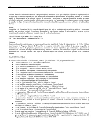 24 GACETA OFICIAL DE LA CIUDAD DE MÉXICO 1° de Julio de 2016
Diseñar, difundir e instrumentar políticas y programas para el desarrollo social que coadyuven a garantizar el pleno ejercicio
de derechos sociales de la población; que promuevan la igualdad de oportunidades, la equidad y eliminen la exclusión
social, la discriminación y la pobreza; a través de estrategias y programas en materia alimentaria, atención a grupos
prioritarios, asistencia social, promoción colectiva y corresponsable; con la participación ciudadana y de organizaciones de
la sociedad civil que favorezcan la cohesión social y mejoren la calidad de vida de las personas habitantes de la Ciudad de
México.
Visión
Consolidar a la Ciudad de México como la Capital Social del país, a través de aplicar políticas públicas y programas
sociales que permitan combatir la pobreza, desigualdad y marginación, mejorar la alimentación y generar mejores
condiciones de vida de la población y ejercicio pleno de los derechos humanos.
OBJETIVO DEL PROGRAMA INSTITUCIONAL
DE LA SECRETARÍA DE DESARROLLO SOCIAL
Objetivo
Establecer las políticas públicas que la Secretaría de Desarrollo Social de la Ciudad de México aplicará de 2013 a 2018 en
cumplimiento al Programa General de Desarrollo y programas sectoriales para combatir la pobreza, desigualdad y
marginación, a través de programas, proyectos y acciones con metas específicas que contribuyen a garantizar la
Alimentación, Educación, Salud y Corresponsabilidad y Derecho a la Ciudad, con el fin de que las y los ciudadanos ejerzan
plenamente sus Derechos Sociales y así lograr el desarrollo social con equidad, inclusión e igualdad en la Ciudad de
México.
MARCO NORMATIVO
A continuación se enumeran los instrumentos jurídicos que dan sustento a este programa Institucional:
 Constitución Política de los Estados Unidos Mexicanos.
 Estatuto de Gobierno del Distrito Federal.
 Ley de Planeación del Desarrollo del Distrito Federal.
 Ley de Presupuesto y Gasto Eficiente del Distrito Federal.
 Ley de Desarrollo Social para el Distrito Federal y su Reglamento.
 Ley de Transparencia y Acceso a la Información Pública del Distrito Federal.
 Ley del Programa de Derechos Humanos del Distrito Federal.
 Ley para Prevenir y Eliminar la Discriminación del Distrito Federal.
 Ley de Seguridad Alimentaria y Nutricional para el Distrito Federal.
 Ley de Participación Ciudadana del Distrito Federal.
 Ley de los Derechos de las Niñas y Niños en el Distrito Federal.
 Ley de Igualdad Sustantiva entre Mujeres y Hombres en el Distrito Federal.
 Ley de los Derechos de las Personas Adultas Mayores en el Distrito Federal.
 Ley de Acceso de las Mujeres a una Vida Libre de Violencia del Distrito Federal.
 Ley de Asistencia y Prevención de la Violencia Familiar
 Ley que establece el Derecho a la Pensión Alimentaria para los Adultos Mayores de sesenta y ocho años, residentes
en el Distrito Federal.
 Ley de Asistencia e Integración Social para el Distrito Federal.
 Ley que establece el derecho a un paquete de útiles escolares por ciclo escolar a todos los alumnos residentes en el
Distrito Federal, inscritos en escuelas públicas del Distrito Federal en los niveles de preescolar, primaria y
secundaria.
 Ley que establece el derecho a uniformes escolares gratuitos a alumnas y alumnos inscritos en escuelas públicas de
nivel básico en el Distrito Federal
 Ley de Fomento a las Actividades de Desarrollo Social de las Organizaciones Civiles para el Distrito Federal.
 Ley de Mejoramiento Barrial y Comunitario del Distrito Federal.
 Acuerdo por el que se emite el Programa General de Desarrollo del Distrito Federal 2013-2018
 Acuerdo del Comité de Planeación del Desarrollo del Distrito Federal (COPLADE) número SE/IV/03/2013, por el
que se aprobaron los Lineamientos para la elaboración, aprobación, y seguimiento a los programas derivados del
Programa General de Desarrollo del Distrito Federal 2013-2018.
 