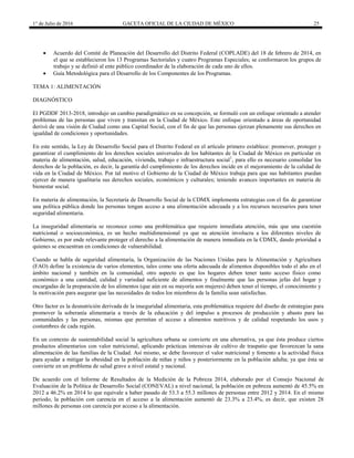 1° de Julio de 2016 GACETA OFICIAL DE LA CIUDAD DE MÉXICO 25
 Acuerdo del Comité de Planeación del Desarrollo del Distrito Federal (COPLADE) del 18 de febrero de 2014, en
el que se establecieron los 13 Programas Sectoriales y cuatro Programas Especiales; se conformaron los grupos de
trabajo y se definió al ente público coordinador de la elaboración de cada uno de ellos.
 Guía Metodológica para el Desarrollo de los Componentes de los Programas.
TEMA 1: ALIMENTACIÓN
DIAGNÓSTICO
El PGDDF 2013-2018, introdujo un cambio paradigmático en su concepción, se formuló con un enfoque orientado a atender
problemas de las personas que viven y transitan en la Ciudad de México. Este enfoque orientado a áreas de oportunidad
derivó de una visión de Ciudad como una Capital Social, con el fin de que las personas ejerzan plenamente sus derechos en
igualdad de condiciones y oportunidades.
En este sentido, la Ley de Desarrollo Social para el Distrito Federal en el artículo primero establece: promover, proteger y
garantizar el cumplimiento de los derechos sociales universales de los habitantes de la Ciudad de México en particular en
materia de alimentación, salud, educación, vivienda, trabajo e infraestructura social1
, para ello es necesario consolidar los
derechos de la población, es decir, la garantía del cumplimiento de los derechos incide en el mejoramiento de la calidad de
vida en la Ciudad de México. Por tal motivo el Gobierno de la Ciudad de México trabaja para que sus habitantes puedan
ejercer de manera igualitaria sus derechos sociales, económicos y culturales; teniendo avances importantes en materia de
bienestar social.
En materia de alimentación, la Secretaría de Desarrollo Social de la CDMX implementa estrategias con el fin de garantizar
una política pública donde las personas tengan acceso a una alimentación adecuada y a los recursos necesarios para tener
seguridad alimentaria.
La inseguridad alimentaria se reconoce como una problemática que requiere inmediata atención, más que una cuestión
nutricional o socioeconómica, es un hecho multidimensional ya que su atención involucra a los diferentes niveles de
Gobierno, es por ende relevante proteger el derecho a la alimentación de manera inmediata en la CDMX, dando prioridad a
quienes se encuentran en condiciones de vulnerabilidad.
Cuando se habla de seguridad alimentaria, la Organización de las Naciones Unidas para la Alimentación y Agricultura
(FAO) define la existencia de varios elementos, tales como una oferta adecuada de alimentos disponibles todo el año en el
ámbito nacional y también en la comunidad, otro aspecto es que los hogares deben tener tanto acceso físico como
económico a una cantidad, calidad y variedad suficiente de alimentos y finalmente que las personas jefas del hogar y
encargadas de la preparación de los alimentos (que aún en su mayoría son mujeres) deben tener el tiempo, el conocimiento y
la motivación para asegurar que las necesidades de todos los miembros de la familia sean satisfechas.
Otro factor es la desnutrición derivada de la inseguridad alimentaria, esta problemática requiere del diseño de estrategias para
promover la soberanía alimentaria a través de la educación y del impulso a procesos de producción y abasto para las
comunidades y las personas, mismas que permitan el acceso a alimentos nutritivos y de calidad respetando los usos y
costumbres de cada región.
En un contexto de sustentabilidad social la agricultura urbana se convierte en una alternativa, ya que ésta produce ciertos
productos alimentarios con valor nutricional, aplicando prácticas intensivas de cultivo de traspatio que favorezcan la sana
alimentación de las familias de la Ciudad. Así mismo, se debe favorecer el valor nutricional y fomento a la actividad física
para ayudar a mitigar la obesidad en la población de niñas y niños y posteriormente en la población adulta; ya que ésta se
convierte en un problema de salud grave a nivel estatal y nacional.
De acuerdo con el Informe de Resultados de la Medición de la Pobreza 2014, elaborado por el Consejo Nacional de
Evaluación de la Política de Desarrollo Social (CONEVAL) a nivel nacional, la población en pobreza aumentó de 45.5% en
2012 a 46.2% en 2014 lo que equivale a haber pasado de 53.3 a 55.3 millones de personas entre 2012 y 2014. En el mismo
periodo, la población con carencia en el acceso a la alimentación aumentó de 23.3% a 23.4%, es decir, que existen 28
millones de personas con carencia por acceso a la alimentación.
 