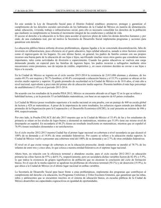 1° de Julio de 2016 GACETA OFICIAL DE LA CIUDAD DE MÉXICO 35
En este sentido la Ley de Desarrollo Social para el Distrito Federal establece: promover, proteger y garantizar el
cumplimiento de los derechos sociales universales de los habitantes de la Ciudad de México en materia de alimentación,
salud, educación, vivienda, trabajo e infraestructura social, para ello es necesario consolidar los derechos de la población
que mediante su cumplimiento se fomenta el incremento integral de las condiciones y calidad de vida.
El acceso al derecho a la educación es la llave para acceder al ejercicio pleno de todos los demás derechos humanos y por
ende, de una ciudadanía real, por tal motivo la Secretaría de Desarrollo Social implementa programas y acciones para
garantizar este derecho.
La educación pública básica enfrenta diversas problemáticas, algunas ligadas a la no concretada descentralización, falta de
inversión en infraestructura, poca eficiencia en el gasto educativo, baja calidad educativa, aunado a otros factores externos
como el ingreso-gasto de los hogares. En este último factor, en general, los padres de familia costean con sus propios
recursos una buena parte de la educación de sus hijas e hijos, sacrificando muchas veces otros gastos que consideran menos
importantes, tales como actividades de diversión o esparcimiento. Cuando los gastos educativos se vuelven una carga
demasiado pesada, en especial para las familias de ingresos bajos, los padres recurren a sufragarlos mediante otros
mecanismos como prestamos, uso de tarjetas de crédito, empréstitos y, en casos extremos deciden no enviar a sus hijas e
hijos a la escuela.
En la Ciudad de México se registra en el ciclo escolar 2013-2014 la existencia de 2,813,486 alumnas y alumnos, de los
cuales 49.3% son mujeres y 50.7% hombres; el 60.4% corresponde a educación básica y el 33.5% a quienes se ubican en los
niveles medio superior y superior. El grado promedio de escolaridad en la Ciudad de México es de 10.8 años, el más alto a
nivel nacional, equivalente a poco más del primer año de educación media superior. Presenta también el más bajo porcentaje
de analfabetismo (1.8%) en el periodo 2013-2014.
De acuerdo con los resultados de la prueba PISA 2012, México se encuentra ubicado en el lugar 52 en lo que se refiere a
habilidad lectora, y en la posición 53 en habilidades matemáticas, con base en un espectro de 65 países evaluados.
La Ciudad de México posee resultados superiores a la media nacional en esta prueba, con un puntaje de 448 en escala global
de lectura y 428 en matemáticas. A pesar de la importancia de estos resultados, los esfuerzos siguen estando por debajo del
promedio de la Organización para la Cooperación y el Desarrollo Económico (OCDE), la cual presenta un mínimo de 496 y
494, respectivamente.
Por otro lado, la Prueba ENLACE del año 2013 muestra que en la Ciudad de México el 53.4% de las y los estudiantes de
primaria se sitúan en los niveles de logro bueno y elemental en matemáticas, mientras que 51.8% tiene ese mismo nivel de
desempeño en español. En secundaria el 48.2% tienen un resultado insuficiente en matemáticas, mientras que en español el
76.9% tienen resultados elementales o no satisfactorios.
En el ciclo escolar 2012-2013 nuestra Ciudad fue el primer lugar nacional en cobertura a nivel secundaria ya que alcanzó el
100% de su demanda y el 14.8% de otras entidades federativas. Por cuanto se refiere a la educación media superior, la
Ciudad de México vuelve a presentar una cobertura total del 100% de su demanda y un 2.7% de otras entidades federativas.
El nivel en el que existe rezago de cobertura es en la educación preescolar, donde solamente se atendió al 78.7% de los
infantes de entre tres y cinco años, lo que coloca a nuestra entidad federativa en el séptimo lugar nacional.
Ahora bien, en relación con la eficiencia terminal y abandono escolar, para el ciclo escolar 2012-2013 en educación
primaria las cifras fueron de 97% y del 0.1%, respectivamente; pero en secundaria dichas variables fueron de 82.4% y 5.9%,
lo que indica la existencia de grupos significativos de población que no alcanzan la conclusión del ciclo de formación
básica. En el caso de la media-superior se agudizan los problemas de eficiencia terminal (50.1%) y de deserción (19.9%), lo
que ubica a la Ciudad de México en el último lugar nacional en ambas variables.
La Secretaría de Desarrollo Social para hacer frente a estas problemáticas, implementa dos programas que contribuyen al
cumplimiento del derecho a la educación, los Programas Uniformes y Útiles Escolares Gratuitos, que garantizan que las niñas,
niños y adolescentes que se encuentren inscritos en el sistema de educación básica, en escuelas públicas de la Ciudad de
México desarrollen sus capacidades cognoscitivas en igualdad de oportunidades.
 