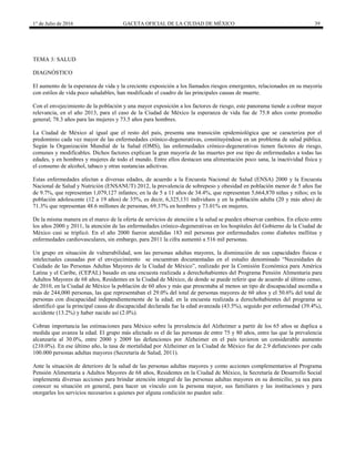 1° de Julio de 2016 GACETA OFICIAL DE LA CIUDAD DE MÉXICO 39
TEMA 3: SALUD
DIAGNÓSTICO
El aumento de la esperanza de vida y la creciente exposición a los llamados riesgos emergentes, relacionados en su mayoría
con estilos de vida poco saludables, han modificado el cuadro de las principales causas de muerte.
Con el envejecimiento de la población y una mayor exposición a los factores de riesgo, este panorama tiende a cobrar mayor
relevancia, en el año 2013, para el caso de la Ciudad de México la esperanza de vida fue de 75.8 años como promedio
general; 78.3 años para las mujeres y 73.5 años para hombres.
La Ciudad de México al igual que el resto del país, presenta una transición epidemiológica que se caracteriza por el
predominio cada vez mayor de las enfermedades crónico-degenerativas, constituyéndose en un problema de salud pública.
Según la Organización Mundial de la Salud (OMS), las enfermedades crónico-degenerativas tienen factores de riesgo,
comunes y modificables. Dichos factores explican la gran mayoría de las muertes por ese tipo de enfermedades a todas las
edades, y en hombres y mujeres de todo el mundo. Entre ellos destacan una alimentación poco sana, la inactividad física y
el consumo de alcohol, tabaco y otras sustancias adictivas.
Estas enfermedades afectan a diversas edades, de acuerdo a la Encuesta Nacional de Salud (ENSA) 2000 y la Encuesta
Nacional de Salud y Nutrición (ENSANUT) 2012, la prevalencia de sobrepeso y obesidad en población menor de 5 años fue
de 9.7%, que representan 1,079,127 infantes; en la de 5 a 11 años de 34.4%, que representan 5,664,870 niñas y niños; en la
población adolescente (12 a 19 años) de 35%, es decir, 6,325,131 individuos y en la población adulta (20 y más años) de
71.3% que representan 48.6 millones de personas, 69.37% en hombres y 73.01% en mujeres.
De la misma manera en el marco de la oferta de servicios de atención a la salud se pueden observar cambios. En efecto entre
los años 2000 y 2011, la atención de las enfermedades crónico-degenerativas en los hospitales del Gobierno de la Ciudad de
México casi se triplicó. En el año 2000 fueron atendidas 183 mil personas por enfermedades como diabetes mellitus y
enfermedades cardiovasculares, sin embargo, para 2011 la cifra aumentó a 516 mil personas.
Un grupo en situación de vulnerabilidad, son las personas adultas mayores, la disminución de sus capacidades físicas e
intelectuales causadas por el envejecimiento se encuentran documentadas en el estudio denominado “Necesidades de
Cuidado de las Personas Adultas Mayores de la Ciudad de México”, realizado por la Comisión Económica para América
Latina y el Caribe, (CEPAL) basado en una encuesta realizada a derechohabientes del Programa Pensión Alimentaria para
Adultos Mayores de 68 años, Residentes en la Ciudad de México, de donde se puede referir que de acuerdo al último censo,
de 2010, en la Ciudad de México la población de 60 años y más que presentaba al menos un tipo de discapacidad ascendía a
más de 244,000 personas, las que representaban el 29.0% del total de personas mayores de 60 años y el 50.6% del total de
personas con discapacidad independientemente de la edad; en la encuesta realizada a derechohabientes del programa se
identificó que la principal causa de discapacidad declarada fue la edad avanzada (43.5%), seguido por enfermedad (39.4%),
accidente (13.2%) y haber nacido así (2.0%).
Cobran importancia las estimaciones para México sobre la prevalencia del Alzheimer a partir de los 65 años se duplica a
medida que avanza la edad. El grupo más afectado es el de las personas de entre 75 y 80 años, entre las que la prevalencia
alcanzaría al 30.0%, entre 2000 y 2009 las defunciones por Alzheimer en el país tuvieron un considerable aumento
(210.0%). En ese último año, la tasa de mortalidad por Alzheimer en la Ciudad de México fue de 2.9 defunciones por cada
100.000 personas adultas mayores (Secretaría de Salud, 2011).
Ante la situación de deterioro de la salud de las personas adultas mayores y como acciones complementarios al Programa
Pensión Alimentaria a Adultos Mayores de 68 años, Residentes en la Ciudad de México, la Secretaría de Desarrollo Social
implementa diversas acciones para brindar atención integral de las personas adultas mayores en su domicilio, ya sea para
conocer su situación en general, para hacer un vínculo con la persona mayor, sus familiares y las instituciones y para
otorgarles los servicios necesarios a quienes por alguna condición no pueden salir.
 