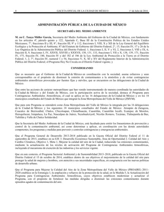 4 GACETA OFICIAL DE LA CIUDAD DE MÉXICO 1° de Julio de 2016
ADMINISTRACIÓN PÚBLICA DE LA CIUDAD DE MÉXICO
SECRETARÍA DEL MEDIO AMBIENTE
M. en C. Tanya Müller García, Secretaria del Medio Ambiente del Gobierno de la Ciudad de México, con fundamento
en los artículos 4º, párrafo quinto y 122, Apartado C, Base III de la Constitución Política de los Estados Unidos
Mexicanos; 7°, fracciones II y III, 8°, fracción III, 9° y 112, fracciones I, VIII, X y XII de la Ley General del Equilibrio
Ecológico y la Protección al Ambiente; 87 del Estatuto de Gobierno del Distrito Federal; 2°, 15, fracción IV, 17 y 26 de la
Ley Orgánica de la Administración Pública del Distrito Federal; 1, fracciones I, II, V y VI, 2, fracciones I, VIII y IX, 6,
fracción II, 9, fracciones I, IV, XXVII, XXVIII y XXXVII, 130, 131, 133, fracciones I, VII y X, 138, 139, 171, fracción
IV, 175, fracción IV, 180, fracción IV y del 182 al 186 de la Ley Ambiental de Protección a la Tierra en el Distrito
Federal; 1, 2, 7°, fracción IV, numeral 1 y 54, fracciones V, X, XI y XV del Reglamento Interior de la Administración
Pública del Distrito Federal; el Programa Hoy No Circula en el Distrito Federal vigente; y
CONSIDERANDO
Que es necesario que el Gobierno de la Ciudad de México en coordinación con la sociedad, asuma esfuerzos y sean
corresponsables en el propósito de disminuir la emisión de contaminantes a la atmósfera y de evitar contingencias
ambientales atmosféricas provocadas por fuentes fijas y móviles, que se encuentren en las delegaciones de la Ciudad de
México.
Que entre las acciones de carácter metropolitano que han venido instrumentando de manera coordinada las autoridades de
la Ciudad de México y del Estado de México, con la participación activa de la sociedad, destaca el Programa para
Contingencias Ambientales Atmosféricas, el cual se aplica en las 16 delegaciones de la Ciudad de México y en los 18
municipios conurbados del Estado de México que integran la Zona Metropolitana del Valle de México (ZMVM).
Que para este Programa se entenderá como Zona Metropolitana del Valle de México la integrada por las 16 delegaciones
de la Ciudad de México y los siguientes 18 municipios conurbados del Estado de México: Atizapán de Zaragoza,
Coacalco de Berriozábal, Chalco, Chicoloapan, Chimalhuacán, Cuautitlán, Cuautitlán Izcalli, Ecatepec de Morelos,
Huixquilucan, Ixtapaluca, La Paz, Naucalpan de Juárez, Nezahualcóyotl, Nicolás Romero, Tecámac, Tlalnepantla de Baz,
Tultitlán y Valle de Chalco Solidaridad.
Que la Secretaría del Medio Ambiente de la Ciudad de México, está facultada para emitir los lineamientos de prevención y
control de la contaminación ambiental, así como determinar y aplicar, en coordinación con las demás autoridades
competentes, los programas y medidas para prevenir y controlar contingencias y emergencias ambientales.
Que el Programa General de Desarrollo 2013-2018 publicado en la Gaceta Oficial del Distrito Federal el 11 de
septiembre de 2013, establece en su EJE 3. Desarrollo Económico Sustentable, Área de Oportunidad 2. Calidad del Aire y
Cambio Climático, Objetivo 1, Meta 1, Mejorar la calidad del aire de la Ciudad, reduciendo las emisiones contaminantes,
mediante la actualización de los niveles de activación del Programa de Contingencias Ambientales Atmosféricas,
incluyendo el mecanismo de exención de las industrias y los servicios vigente.
Que en este contexto, el Programa Sectorial Ambiental y de Sustentabilidad 2013–2018, publicado en la Gaceta Oficial del
Distrito Federal el 15 de octubre de 2014, establece dentro de sus objetivos el mejoramiento de la calidad del aire para
proteger la salud de mujeres y hombres, con atención a sus necesidades específicas, en congruencia con las nuevas políticas
de desarrollo urbano.
Que el Programa para Mejorar la Calidad del Aire de la Zona Metropolitana del Valle de México (PROAIRE) 2011-
2020 establece en la Estrategia 1, la ampliación y refuerzo de la protección de la salud, en la Medida 5, la Actualización del
Programa para Contingencias Ambientales Atmosféricas, cuyos objetivos establecen modernizar y actualizar el
Programa, con el propósito de fortalecer las medidas dirigidas a disminuir las emisiones contaminantes durante
episodios agudos de contaminación del aire.
 