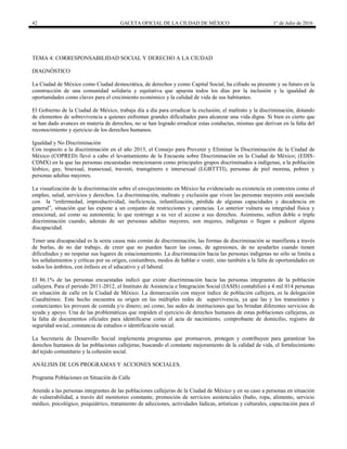 42 GACETA OFICIAL DE LA CIUDAD DE MÉXICO 1° de Julio de 2016
TEMA 4: CORRESPONSABILIDAD SOCIAL Y DERECHO A LA CIUDAD
DIAGNÓSTICO
La Ciudad de México como Ciudad democrática, de derechos y como Capital Social, ha cifrado su presente y su futuro en la
construcción de una comunidad solidaria y equitativa que apuesta todos los días por la inclusión y la igualdad de
oportunidades como claves para el crecimiento económico y la calidad de vida de sus habitantes.
El Gobierno de la Ciudad de México, trabaja día a día para erradicar la exclusión, el maltrato y la discriminación, dotando
de elementos de sobrevivencia a quienes enfrentan grandes dificultades para alcanzar una vida digna. Si bien es cierto que
se han dado avances en materia de derechos, no se han logrado erradicar estas conductas, mismas que derivan en la falta del
reconocimiento y ejercicio de los derechos humanos.
Igualdad y No Discriminación
Con respecto a la discriminación en el año 2013, el Consejo para Prevenir y Eliminar la Discriminación de la Ciudad de
México (COPRED) llevó a cabo el levantamiento de la Encuesta sobre Discriminación en la Ciudad de México; (EDIS-
CDMX) en la que las personas encuestadas mencionaron como principales grupos discriminados a indígenas, a la población
lésbico, gay, bisexual, transexual, travesti, transgénero e intersexual (LGBTTTI), personas de piel morena, pobres y
personas adultas mayores.
La visualización de la discriminación sobre el envejecimiento en México ha evidenciado su existencia en contextos como el
empleo, salud, servicios y derechos. La discriminación, maltrato y exclusión que viven las personas mayores está asociada
con la “enfermedad, improductividad, ineficiencia, infantilización, pérdida de algunas capacidades y decadencia en
general”, situación que las expone a un conjunto de restricciones y carencias. Lo anterior vulnera su integridad física y
emocional, así como su autonomía; lo que restringe a su vez el acceso a sus derechos. Asimismo, sufren doble o triple
discriminación cuando, además de ser personas adultas mayores, son mujeres, indígenas o llegan a padecer alguna
discapacidad.
Tener una discapacidad es la sexta causa más común de discriminación, las formas de discriminación se manifiesta a través
de burlas, de no dar trabajo, de creer que no pueden hacer las cosas, de agresiones, de no ayudarles cuando tienen
dificultades y no respetar sus lugares de estacionamiento. La discriminación hacia las personas indígenas no sólo se limita a
los señalamientos y críticas por su origen, costumbres, modos de hablar o vestir, sino también a la falta de oportunidades en
todos los ámbitos, con énfasis en el educativo y el laboral.
El 86.1% de las personas encuestadas indicó que existe discriminación hacia las personas integrantes de la población
callejera. Para el periodo 2011-2012, el Instituto de Asistencia e Integración Social (IASIS) contabilizó a 4 mil 014 personas
en situación de calle en la Ciudad de México. La demarcación con mayor índice de población callejera, es la delegación
Cuauhtémoc. Este hecho encuentra su origen en las múltiples redes de supervivencia, ya que las y los transeúntes y
comerciantes les proveen de comida y/o dinero; así como, las sedes de instituciones que les brindan diferentes servicios de
ayuda y apoyo. Una de las problemáticas que impiden el ejercicio de derechos humanos de estas poblaciones callejeras, es
la falta de documentos oficiales para identificarse como el acta de nacimiento, comprobante de domicilio, registro de
seguridad social, constancia de estudios o identificación social.
La Secretaría de Desarrollo Social implementa programas que promueven, protegen y contribuyen para garantizar los
derechos humanos de las poblaciones callejeras; buscando el constante mejoramiento de la calidad de vida, el fortalecimiento
del tejido comunitario y la cohesión social.
ANÁLISIS DE LOS PROGRAMAS Y ACCIONES SOCIALES.
Programa Poblaciones en Situación de Calle
Atiende a las personas integrantes de las poblaciones callejeras de la Ciudad de México y en su caso a personas en situación
de vulnerabilidad, a través del monitoreo constante, promoción de servicios asistenciales (baño, ropa, alimento, servicio
médico, psicológico, psiquiátrico, tratamiento de adicciones, actividades lúdicas, artísticas y culturales, capacitación para el
 