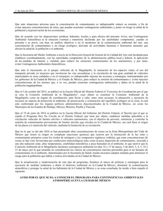 1° de Julio de 2016 GACETA OFICIAL DE LA CIUDAD DE MÉXICO 5
Que ante situaciones adversas para la concentración de contaminantes es indispensable reducir su emisión, a fin de
evitar mayores concentraciones de éstos, que puedan ocasionar contingencias ambientales y poner en riesgo la salud de la
población y la preservación de los ecosistemas.
Que de acuerdo con las disposiciones jurídicas federales, locales y para efectos del presente Aviso, una Contingencia
Ambiental Atmosférica es la situación eventual y transitoria declarada por las autoridades competentes, cuando se
presenta o se prevé, con base en análisis objetivos o en el monitoreo de la contaminación ambiental del aire, una
concentración de contaminantes o un riesgo ecológico, derivado de actividades humanas o fenómenos naturales que
afecten la salud de la población o el ambiente.
Que la Secretaría del Medio Ambiente a través de la Dirección General de Gestión de la Calidad del Aire está facultada para
establecer coordinadamente, con las autoridades competentes de la administración pública local y federal, la aplicación
de las medidas de tránsito y vialidad, para reducir las emisiones contaminantes de los automotores, y por tanto,
evitar Contingencias Ambientales Atmosféricas.
Que ante el incremento en el parque vehicular de la Megalópolis, la saturación de los espacios viales, el uso del
transporte privado en trayectos que involucran las vías secundarias y la circulación de una gran cantidad de vehículos
matriculados en otras entidades o en el extranjero, es indispensable mejorar las acciones y estrategias instrumentadas por
los gobiernos de la Ciudad de México y el Estado de México, para reducir la emisión de contaminantes y evitar mayores
concentraciones de los mismos que, a su vez, puedan ocasionar contingencias ambientales y daños en la salud de la
población megalopolitana.
Que el 3 de octubre del 2013, se publicó en la Gaceta Oficial del Distrito Federal el “Convenio de Coordinación por el que
se crea la Comisión Ambiental de la Megalópolis”, cuyo objeto es constituir la Comisión Ambiental de la
Megalópolis como un órgano de coordinación, para llevar a cabo, entre otras acciones, la planeación y ejecución de
acciones en materia de protección al ambiente, de preservación y restauración del equilibrio ecológico en la zona, la cual
está conformada por los órganos políticos administrativos desconcentrados de la Ciudad de México, así como los
Municipios de los Estados de Hidalgo, México, Morelos, Puebla y Tlaxcala.
Que el 19 de junio de 2014 se publicó en la Gaceta Oficial del Gobierno del Distrito Federal, el Decreto por el que se
expide el Programa Hoy No Circula en el Distrito Federal, que tiene por objeto, establecer medidas aplicables a la
circulación vehicular de fuentes móviles o vehículos automotores, con el objetivo de prevenir, minimizar y controlar la
emisión de contaminantes provenientes de fuentes móviles que circulan en la Ciudad de México, sea cual fuere el origen
de las placas y/o matrícula del vehículo, mediante la limitación de su circulación.
Que en lo que va del año 2016 se han presentado altas concentraciones de ozono en la Zona Metropolitana del Valle de
México que tienen su origen en complejas reacciones químicas que ocurren por la interacción de la luz solar y
contaminantes primarios como los óxidos de nitrógeno y los compuestos orgánicos volátiles; que estas concentraciones de
ozono se han visto favorecidas por condiciones meteorológicas tales como la poca dispersión de contaminantes, asociada a
una alta radiación solar, altas temperaturas, estabilidad atmosférica y poca humedad en el ambiente, lo que motivó que la
Comisión Ambiental de la Megalópolis declarara contingencia ambiental los días 16 y 17 de marzo, 5 de abril, 3, 4, 5, 14 y
31 de mayo, por lo que tomando en consideración los valores de concentración máxima permisible para el ser humano de
contaminantes en el ambiente, determinados por la Secretaría de Salud, resulta necesario adoptar medidas para disminuir el
riesgo para la población que habita o realiza actividades en la Ciudad de México.
Que la actualización y modernización de este tipo de programas, fortalece el marco de políticas y estrategias para la
ejecución de medidas tendientes a abatir el deterioro ambiental en la Ciudad de México, disminuir la contaminación
atmosférica y proteger la salud de los habitantes de la Ciudad de México y su zona conurbada, he tenido a bien expedir el
siguiente:
AVISO POR EL QUE SE DA A CONOCER EL PROGRAMA PARA CONTINGENCIAS AMBIENTALES
ATMOSFÉRICAS EN LA CIUDAD DE MÉXICO
 