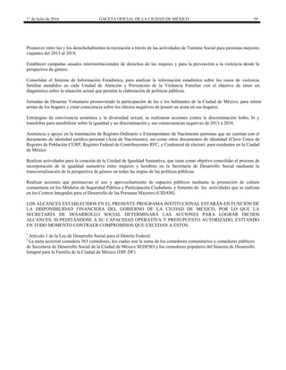 1° de Julio de 2016 GACETA OFICIAL DE LA CIUDAD DE MÉXICO 59
Promover entre las y los derechohabientes la recreación a través de las actividades de Turismo Social para personas mayores
viajantes del 2013 al 2018.
Establecer campañas anuales interinstitucionales de derechos de las mujeres y para la prevención a la violencia desde la
perspectiva de género.
Consolidar el Sistema de Información Estadística, para analizar la información estadística sobre los casos de violencia
familiar atendidos en cada Unidad de Atención y Prevención de la Violencia Familiar con el objetivo de tener un
diagnóstico sobre la situación actual que permita la elaboración de políticas públicas.
Jornadas de Desarme Voluntario promoviendo la participación de las y los habitantes de la Ciudad de México, para retirar
armas de los hogares y crear consciencia sobre los efectos negativos de poseer un arma en sus hogares.
Estrategias de convivencia armónica y la diversidad sexual, se realizaran acciones contra la discriminación lesbo, bi y
transfobia para sensibilizar sobre la igualdad y no discriminación y sus consecuencias negativas de 2013 a 2018.
Asistencia y apoyo en la tramitación de Registro Ordinario o Extemporáneo de Nacimiento personas que no cuentan con el
documento de identidad jurídica personal (Acta de Nacimiento), así como otros documentos de identidad (Clave Única de
Registro de Población CURP, Registro Federal de Contribuyentes RFC, y Credencial de elector) para residentes en la Ciudad
de México
Realizar actividades para la creación de la Unidad de Igualdad Sustantiva, que tiene como objetivo consolidar el proceso de
incorporación de la igualdad sustantiva entre mujeres y hombres en la Secretaría de Desarrollo Social mediante la
transversalización de la perspectiva de género en todas las etapas de las políticas públicas.
Realizar acciones que promuevan el uso y aprovechamiento de espacios públicos mediante la promoción de cultura
comunitaria en los Módulos de Seguridad Pública y Participación Ciudadana, y fomento de las actividades que se realizan
en los Centros Integrales para el Desarrollo de las Personas Mayores (CIDAM).
LOS ALCANCES ESTABLECIDOS EN EL PRESENTE PROGRAMA INSTITUCIONAL ESTARÁN EN FUNCIÓN DE
LA DISPONIBILIDAD FINANCIERA DEL GOBIERNO DE LA CIUDAD DE MÉXICO, POR LO QUE LA
SECRETARÍA DE DESARROLLO SOCIAL DETERMINARÁ LAS ACCIONES PARA LOGRAR DICHOS
ALCANCES, SUPEDITÁNDOSE A SU CAPACIDAD OPERATIVA Y PRESUPUESTO AUTORIZADO, EVITANDO
EN TODO MOMENTO CONTRAER COMPROMISOS QUE EXCEDAN A ÉSTOS.
1
Artículo 1 de la Ley de Desarrollo Social para el Distrito Federal
2
La meta sectorial considera 363 comedores, los cuales son la suma de los comedores comunitarios y comedores públicos
de Secretaría de Desarrollo Social de la Ciudad de México SEDESO y los comedores populares del Sistema de Desarrollo
Integral para la Familia de la Ciudad de México (DIF-DF)
 