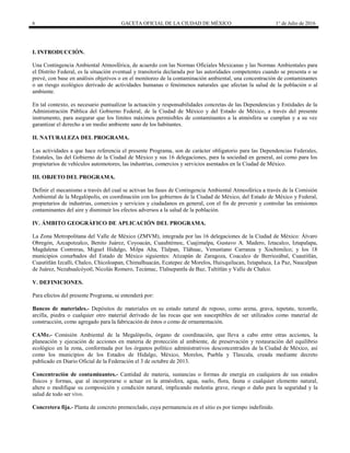6 GACETA OFICIAL DE LA CIUDAD DE MÉXICO 1° de Julio de 2016
I. INTRODUCCIÓN.
Una Contingencia Ambiental Atmosférica, de acuerdo con las Normas Oficiales Mexicanas y las Normas Ambientales para
el Distrito Federal, es la situación eventual y transitoria declarada por las autoridades competentes cuando se presenta o se
prevé, con base en análisis objetivos o en el monitoreo de la contaminación ambiental, una concentración de contaminantes
o un riesgo ecológico derivado de actividades humanas o fenómenos naturales que afectan la salud de la población o al
ambiente.
En tal contexto, es necesario puntualizar la actuación y responsabilidades concretas de las Dependencias y Entidades de la
Administración Pública del Gobierno Federal, de la Ciudad de México y del Estado de México, a través del presente
instrumento, para asegurar que los límites máximos permisibles de contaminantes a la atmósfera se cumplan y a su vez
garantizar el derecho a un medio ambiente sano de los habitantes.
II. NATURALEZA DEL PROGRAMA.
Las actividades a que hace referencia el presente Programa, son de carácter obligatorio para las Dependencias Federales,
Estatales, las del Gobierno de la Ciudad de México y sus 16 delegaciones, para la sociedad en general, así como para los
propietarios de vehículos automotores, las industrias, comercios y servicios asentados en la Ciudad de México.
III. OBJETO DEL PROGRAMA.
Definir el mecanismo a través del cual se activan las fases de Contingencia Ambiental Atmosférica a través de la Comisión
Ambiental de la Megalópolis, en coordinación con los gobiernos de la Ciudad de México, del Estado de México y Federal,
propietarios de industrias, comercios y servicios y ciudadanos en general, con el fin de prevenir y controlar las emisiones
contaminantes del aire y disminuir los efectos adversos a la salud de la población.
IV. ÁMBITO GEOGRÁFICO DE APLICACIÓN DEL PROGRAMA.
La Zona Metropolitana del Valle de México (ZMVM), integrada por las 16 delegaciones de la Ciudad de México: Álvaro
Obregón, Azcapotzalco, Benito Juárez, Coyoacán, Cuauhtémoc, Cuajimalpa, Gustavo A. Madero, Iztacalco, Iztapalapa,
Magdalena Contreras, Miguel Hidalgo, Milpa Alta, Tlalpan, Tláhuac, Venustiano Carranza y Xochimilco; y los 18
municipios conurbados del Estado de México siguientes: Atizapán de Zaragoza, Coacalco de Berriozábal, Cuautitlán,
Cuautitlán Izcalli, Chalco, Chicoloapan, Chimalhuacán, Ecatepec de Morelos, Huixquilucan, Ixtapaluca, La Paz, Naucalpan
de Juárez, Nezahualcóyotl, Nicolás Romero, Tecámac, Tlalnepantla de Baz, Tultitlán y Valle de Chalco.
V. DEFINICIONES.
Para efectos del presente Programa, se entenderá por:
Bancos de materiales.- Depósitos de materiales en su estado natural de reposo, como arena, grava, tepetate, tezontle,
arcilla, piedra o cualquier otro material derivado de las rocas que son susceptibles de ser utilizados como material de
construcción, como agregado para la fabricación de éstos o como de ornamentación.
CAMe.- Comisión Ambiental de la Megalópolis, órgano de coordinación, que lleva a cabo entre otras acciones, la
planeación y ejecución de acciones en materia de protección al ambiente, de preservación y restauración del equilibrio
ecológico en la zona, conformada por los órganos político administrativos desconcentrados de la Ciudad de México, así
como los municipios de los Estados de Hidalgo, México, Morelos, Puebla y Tlaxcala, creada mediante decreto
publicado en Diario Oficial de la Federación el 3 de octubre de 2013.
Concentración de contaminantes.- Cantidad de materia, sustancias o formas de energía en cualquiera de sus estados
físicos y formas, que al incorporarse o actuar en la atmósfera, agua, suelo, flora, fauna o cualquier elemento natural,
altere o modifique su composición y condición natural, implicando molestia grave, riesgo o daño para la seguridad y la
salud de todo ser vivo.
Concretera fija.- Planta de concreto premezclado, cuya permanencia en el sitio es por tiempo indefinido.
 