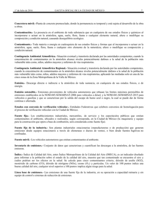 1° de Julio de 2016 GACETA OFICIAL DE LA CIUDAD DE MÉXICO 7
Concretera móvil.- Planta de concreto premezclado, donde la permanencia es temporal y está sujeta al desarrollo de la obra
u obras.
Contaminación.- La presencia en el ambiente de toda substancia que en cualquiera de sus estados físicos y químicos al
incorporarse o actuar en la atmósfera, agua, suelo, flora, fauna o cualquier elemento natural, altere o modifique su
composición y condición natural, causando desequilibrio ecológico.
Contaminante.- Toda materia o energía en cualesquiera de sus estados físicos y formas que al incorporarse o actuar en la
atmósfera, agua, suelo, flora, fauna o cualquier otro elemento de la naturaleza, altere o modifique su composición y
condición natural.
Contingencia Ambiental Atmosférica.- Situación eventual y transitoria declarada por las autoridades competentes, cuando la
concentración de contaminantes en la atmósfera alcance niveles potencialmente dañinos a la salud de la población más
vulnerable tales como, niños, adultos mayores y enfermos de vías respiratorias.
Contingencia Ambiental Atmosférica Regional.- Situación eventual y transitoria declarada por las autoridades competentes,
cuando la concentración de contaminantes en la atmósfera alcance niveles potencialmente dañinos a la salud de la población
más vulnerable tales como, niños, adultos mayores y enfermos de vías respiratorias, aplicando las mediadas solo en una de las
cinco zonas de la Zona Metropolitana de la Valle de México.
Emisión.- Descarga directa o indirecta a la atmósfera de toda sustancia, en cualquiera de sus estados físicos, o de
energía.
Emisión ostensible.- Emisiones provenientes de vehículos automotores que rebasan los límites máximos permisibles de
emisiones establecidos en la NOM-045-SEMARNAT-2006 para vehículos a diésel, y la NOM-041-SEMARNAT-2015 para
vehículos a gasolina y que se caracterizan por la salida del escape de humo azul o negro, la cual se puede dar de forma
continua o alternada.
Estados con convenio de verificación vehicular.- Entidades Federativas que celebren convenios de homologación para
el proceso de verificación vehicular con la Ciudad de México.
Fuente fija.- Los establecimientos industriales, mercantiles, de servicio y los espectáculos públicos que emitan
contaminantes al ambiente, ubicados o realizados, según corresponda, en la Ciudad de México (la maquinaria y equipo
para la construcción que opere a base de combustión, será considerada como fuente fija).
Fuente fija de la industria.- Son plantas industriales estacionarias (manufactureras o de producción) que generan
emisiones desde equipos estacionaros a través de chimeneas o ductos de venteo, o bien desde fuentes fugitivas no
confinadas.
Fuente móvil.- Los vehículos automotores que emitan contaminantes al ambiente.
Inventario de emisiones.- Conjunto de datos que caracterizan y cuantifican las descargas a la atmósfera, de las fuentes
emisoras.
Índice.- Índice de Calidad del Aire, antes Índice Metropolitano de la Calidad del Aire (IMECA), es un indicador diseñado
para informar a la población sobre el estado de la calidad del aire, muestra que tan contaminado se encuentra el aire y
cuáles podrían ser los efectos en la salud. Se calcula para cinco contaminantes criterio, dióxido de azufre (SO2),
monóxido de carbono (CO), dióxido de nitrógeno (NOx), ozono (O3) y partículas. Un valor de 100 puntos indica una
buena calidad del aire, cualquier nivel superior a 100 puntos implica algún riesgo para la salud.
Línea base de emisiones.- Las emisiones de una fuente fija de la industria, en su operación a capacidad rutinaria y sin
equipo de control o sistemas de reducción de emisiones.
 