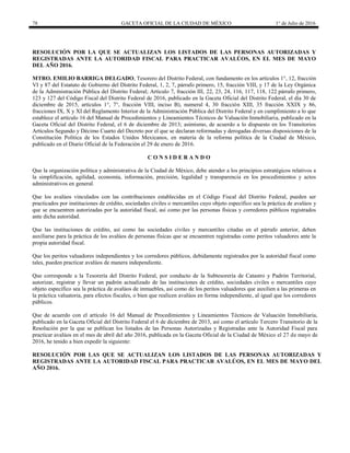 78 GACETA OFICIAL DE LA CIUDAD DE MÉXICO 1° de Julio de 2016
RESOLUCIÓN POR LA QUE SE ACTUALIZAN LOS LISTADOS DE LAS PERSONAS AUTORIZADAS Y
REGISTRADAS ANTE LA AUTORIDAD FISCAL PARA PRACTICAR AVALÚOS, EN EL MES DE MAYO
DEL AÑO 2016.
MTRO. EMILIO BARRIGA DELGADO, Tesorero del Distrito Federal, con fundamento en los artículos 1°, 12, fracción
VI y 87 del Estatuto de Gobierno del Distrito Federal, 1, 2, 7, párrafo primero, 15, fracción VIII, y 17 de la Ley Orgánica
de la Administración Pública del Distrito Federal; Artículo 7, fracción III, 22, 23, 24, 116, 117, 118, 122 párrafo primero,
123 y 127 del Código Fiscal del Distrito Federal de 2016, publicado en la Gaceta Oficial del Distrito Federal, el día 30 de
diciembre de 2015, artículos 1°, 7°, fracción VIII, inciso B), numeral 4, 30 fracción XIII, 35 fracción XXIX y 86,
fracciones IX, X y XI del Reglamento Interior de la Administración Pública del Distrito Federal y en cumplimiento a lo que
establece el artículo 16 del Manual de Procedimientos y Lineamientos Técnicos de Valuación Inmobiliaria, publicado en la
Gaceta Oficial del Distrito Federal, el 6 de diciembre de 2013; asimismo, de acuerdo a lo dispuesto en los Transitorios
Artículos Segundo y Décimo Cuarto del Decreto por el que se declaran reformadas y derogadas diversas disposiciones de la
Constitución Política de los Estados Unidos Mexicanos, en materia de la reforma política de la Ciudad de México,
publicado en el Diario Oficial de la Federación el 29 de enero de 2016.
C O N S I D E R A N D O
Que la organización política y administrativa de la Ciudad de México, debe atender a los principios estratégicos relativos a
la simplificación, agilidad, economía, información, precisión, legalidad y transparencia en los procedimientos y actos
administrativos en general.
Que los avalúos vinculados con las contribuciones establecidas en el Código Fiscal del Distrito Federal, pueden ser
practicados por instituciones de crédito, sociedades civiles o mercantiles cuyo objeto específico sea la práctica de avalúos y
que se encuentren autorizadas por la autoridad fiscal, así como por las personas físicas y corredores públicos registrados
ante dicha autoridad.
Que las instituciones de crédito, así como las sociedades civiles y mercantiles citadas en el párrafo anterior, deben
auxiliarse para la práctica de los avalúos de personas físicas que se encuentren registradas como peritos valuadores ante la
propia autoridad fiscal.
Que los peritos valuadores independientes y los corredores públicos, debidamente registrados por la autoridad fiscal como
tales, pueden practicar avalúos de manera independiente.
Que corresponde a la Tesorería del Distrito Federal, por conducto de la Subtesorería de Catastro y Padrón Territorial,
autorizar, registrar y llevar un padrón actualizado de las instituciones de crédito, sociedades civiles o mercantiles cuyo
objeto específico sea la práctica de avalúos de inmuebles, así como de los peritos valuadores que auxilien a las primeras en
la práctica valuatoria, para efectos fiscales, o bien que realicen avalúos en forma independiente, al igual que los corredores
públicos.
Que de acuerdo con el artículo 16 del Manual de Procedimientos y Lineamientos Técnicos de Valuación Inmobiliaria,
publicado en la Gaceta Oficial del Distrito Federal el 6 de diciembre de 2013, así como el artículo Tercero Transitorio de la
Resolución por la que se publican los listados de las Personas Autorizadas y Registradas ante la Autoridad Fiscal para
practicar avalúos en el mes de abril del año 2016, publicada en la Gaceta Oficial de la Ciudad de México el 27 de mayo de
2016, he tenido a bien expedir la siguiente:
RESOLUCIÓN POR LAS QUE SE ACTUALIZAN LOS LISTADOS DE LAS PERSONAS AUTORIZADAS Y
REGISTRADAS ANTE LA AUTORIDAD FISCAL PARA PRACTICAR AVALÚOS, EN EL MES DE MAYO DEL
AÑO 2016.
 