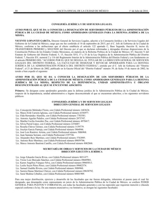 80 GACETA OFICIAL DE LA CIUDAD DE MÉXICO 1° de Julio de 2016
CONSEJERÍA JURÍDICA Y DE SERVICIOS LEGALES.
AVISO POR EL QUE SE DA A CONOCER LA DESIGNACIÓN DE SERVIDORES PÚBLICOS DE LA ADMINISTRACIÓN
PÚBLICA DE LA CIUDAD DE MÉXICO, COMO APODERADOS GENERALES PARA LA DEFENSA JURÍDICA DE LA
MISMA.
VICENTE LOPANTZI GARCÍA, Director General de Servicios Legales, adscrito a la Consejería Jurídica y de Servicios Legales del
Gobierno de la Ciudad de México, cargo que me fue conferido el 16 de septiembre de 2015, por el C. Jefe de Gobierno de la Ciudad de
México, conforme a las atribuciones que al efecto establecía el artículo 122 apartado C, Base Segunda, fracción II, inciso d);
TRANSITORIOS PRIMERO y SEGUNDO del Decreto por el que se declaran reformadas y derogadas diversas disposiciones de la
Constitución Política de los Estados Unidos Mexicanos, en materia de la Reforma Política de la Ciudad de México; 67, fracción V del
Estatuto de Gobierno del Distrito Federal; 5, 15, fracción XVI, 17 y 35 de la Ley Orgánica de la Administración Pública del Distrito
Federal; 7, fracción XV, numeral 2 y 116 del Reglamento Interior de la Administración Pública del Distrito Federal y con fundamento en
el artículo PRIMERO DEL “ACUERDO POR EL QUE SE DELEGA AL TITULAR DE LA DIRECCIÓN GENERAL DE SERVICIOS
LEGALES DEL DISTRITO FEDERAL, LA FACULTAD DE DESIGNAR Y REVOCAR APODERADOS PARA LA DEFENSA
JURÍDICA DE LA ADMINISTRACIÓN PÚBLICA DEL DISTRITO FEDERAL”, emitido por el C. Jefe de Gobierno del “Distrito
Federal”, el 21 de febrero de 2002, publicado en la Gaceta Oficial del “Distrito Federal” número 39, de fecha 19 de marzo de 2002, he
tenido a bien expedir el siguiente:
AVISO POR EL QUE SE DA A CONOCER LA DESIGNACIÓN DE LOS SERVIDORES PÚBLICOS DE LA
ADMINISTRACIÓN PÚBLICA DE LA CIUDAD DE MÉXICO, COMO APODERADOS GENERALES PARA LA DEFENSA
JURÍDICA DE LA MISMA, RESPECTO DE LA DEPENDENCIA, UNIDAD ADMINISTRATIVA U ÓRGANO
DESCONCENTRADO AL QUE SE ENCUENTRE ADSCRITO.
Primero.- Se designan como apoderados generales para la defensa jurídica de la Administración Pública de la Ciudad de México,
respecto de la dependencia, unidad administrativa u órgano desconcentrado al que se encuentran adscritos, a los siguientes servidores
públicos:
CONSEJERÍA JURÍDICA Y DE SERVICIOS LEGALES
DIRECCIÓN GENERAL DE SERVICIOS LEGALES
Lic. Concepción Meléndez Flores, con Cédula Profesional número 1683634.
Lic. Marco Erik Carreón Iglesias, con Cédula Profesional número 6356977.
Lic. Elda Hernández Alamilla, con Cédula Profesional número 7703581.
Lic. Antonio Aguilar Palafox, con Cédula Profesional número 2873747.
Lic. Martha Cecilia González Pac, con Cédula Profesional número 4970417.
Lic. Silvia Parral López, con Cédula Profesional número 2254487.
Lic. Rosalía Chávez Gómez, con Cédula Profesional número 3159779.
Lic. Jocelyn García Pantoja, con Cédula Profesional número 3864944.
Lic. José Luis Ramírez Arrieta, con Cédula Profesional número 5006968.
Lic. Juan Santana Serrano, con Cédula Profesional 2197726.
Lic. Alejandro Ruíz Martínez, con Cédula Profesional número 5763095.
Lic. Antonio Ruíz Martínez, con Cédula Profesional número 09059706.
Lic. Marco Antonio Bautista Castillo, con Cédula Profesional número 8082868.
SECRETARÍA DE OBRAS Y SERVICIOS DE LA CIUDAD DE MÉXICO
DIRECCIÓN EJECUTIVA JURÍDICA
Lic. Jorge Eduardo García Rivas, con Cédula Profesional número 8031477.
Lic. Víctor Luis Mercado Sánchez, con Cédula Profesional número 09689901.
Lic. Karen Angélica Vázquez Silva, con Cédula Profesional número 09605013.
Lic. Leslie Suyin Pérez Pérez, con Cédula Profesional número 09682574.
Lic. Samuel Gudiño Rivera, con Cédula Profesional número 3088960.
Lic. Samira Danae Martínez Chávez, con Cédula Profesional número 09630792.
Lic. Saraí Medina Ceballos, con Cédula Profesional número 08801909.
Para una mejor distribución, ejercicio y desarrollo de las facultades que me fueron delegadas, inherentes al puesto para el cual fui
designado, que desempeño como representante en juicio de la Administración Pública de la Ciudad de México, se confiere PODER
GENERAL PARA PLEITOS Y COBRANZAS, con todas las facultades generales y con las especiales que requieran mención o cláusula
especial conforme a la ley. De una manera enunciativa y no limitativa, se otorgan las siguientes facultades:
 