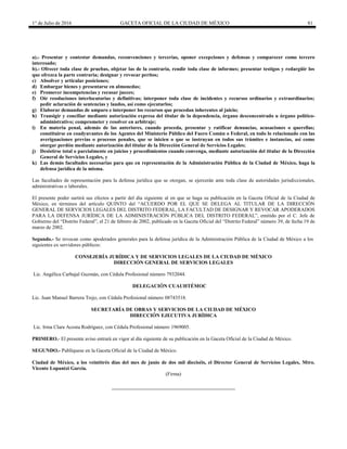 1° de Julio de 2016 GACETA OFICIAL DE LA CIUDAD DE MÉXICO 81
a).- Presentar y contestar demandas, reconvenciones y tercerías, oponer excepciones y defensas y comparecer como tercero
interesado;
b).- Ofrecer toda clase de pruebas, objetar las de la contraria, rendir toda clase de informes; presentar testigos y redargüir los
que ofrezca la parte contraria; designar y revocar peritos;
c) Absolver y articular posiciones;
d) Embargar bienes y presentarse en almonedas;
e) Promover incompetencias y recusar jueces;
f) Oír resoluciones interlocutorias y definitivas; interponer toda clase de incidentes y recursos ordinarios y extraordinarios;
pedir aclaración de sentencias y laudos, así como ejecutarlos;
g) Elaborar demandas de amparo e interponer los recursos que procedan inherentes al juicio;
h) Transigir y conciliar mediante autorización expresa del titular de la dependencia, órgano desconcentrado u órgano político-
administrativo; comprometer y resolver en arbitraje;
i) En materia penal, además de las anteriores, cuando proceda, presentar y ratificar denuncias, acusaciones o querellas;
constituirse en coadyuvantes de los Agentes del Ministerio Público del Fuero Común o Federal, en todo lo relacionado con las
averiguaciones previas o procesos penales, que se inicien o que se instruyan en todos sus trámites e instancias, así como
otorgar perdón mediante autorización del titular de la Dirección General de Servicios Legales;
j) Desistirse total o parcialmente en juicios y procedimientos cuando convenga, mediante autorización del titular de la Dirección
General de Servicios Legales, y
k) Las demás facultades necesarias para que en representación de la Administración Pública de la Ciudad de México, haga la
defensa jurídica de la misma.
Las facultades de representación para la defensa jurídica que se otorgan, se ejercerán ante toda clase de autoridades jurisdiccionales,
administrativas o laborales.
El presente poder surtirá sus efectos a partir del día siguiente al en que se haga su publicación en la Gaceta Oficial de la Ciudad de
México, en términos del artículo QUINTO del “ACUERDO POR EL QUE SE DELEGA AL TITULAR DE LA DIRECCIÓN
GENERAL DE SERVICIOS LEGALES DEL DISTRITO FEDERAL, LA FACULTAD DE DESIGNAR Y REVOCAR APODERADOS
PARA LA DEFENSA JURÍDICA DE LA ADMINISTRACIÓN PÚBLICA DEL DISTRITO FEDERAL”, emitido por el C. Jefe de
Gobierno del “Distrito Federal”, el 21 de febrero de 2002, publicado en la Gaceta Oficial del “Distrito Federal” número 39, de fecha 19 de
marzo de 2002.
Segundo.- Se revocan como apoderados generales para la defensa jurídica de la Administración Pública de la Ciudad de México a los
siguientes ex servidores públicos:
CONSEJERÍA JURÍDICA Y DE SERVICIOS LEGALES DE LA CIUDAD DE MÉXICO
DIRECCIÓN GENERAL DE SERVICIOS LEGALES
Lic. Angélica Carbajal Guzmán, con Cédula Profesional número 7932044.
DELEGACIÓN CUAUHTÉMOC
Lic. Juan Manuel Barrera Trejo, con Cédula Profesional número 08743518.
SECRETARÍA DE OBRAS Y SERVICIOS DE LA CIUDAD DE MÉXICO
DIRECCIÓN EJECUTIVA JURÍDICA
Lic. Irma Clara Acosta Rodríguez, con Cédula Profesional número 1969005.
PRIMERO.- El presente aviso entrará en vigor al día siguiente de su publicación en la Gaceta Oficial de la Ciudad de México.
SEGUNDO.- Publíquese en la Gaceta Oficial de la Ciudad de México.
Ciudad de México, a los veintitrés días del mes de junio de dos mil dieciséis, el Director General de Servicios Legales, Mtro.
Vicente Lopantzi García.
(Firma)
 