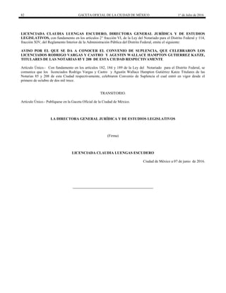 82 GACETA OFICIAL DE LA CIUDAD DE MÉXICO 1° de Julio de 2016
LICENCIADA CLAUDIA LUENGAS ESCUDERO, DIRECTORA GENERAL JURÍDICA Y DE ESTUDIOS
LEGISLATIVOS, con fundamento en los artículos 2° fracción VI, de la Ley del Notariado para el Distrito Federal y 114,
fracción XIV, del Reglamento Interior de la Administración Pública del Distrito Federal, emite el siguiente:
AVISO POR EL QUE SE DA A CONOCER EL CONVENIO DE SUPLENCIA, QUE CELEBRARON LOS
LICENCIADOS RODRIGO VARGAS Y CASTRO Y AGUSTIN WALLACE HAMPTON GUTIERREZ KATZE,
TITULARES DE LAS NOTARIAS 85 Y 208 DE ESTA CIUDAD RESPECTIVAMENTE
Artículo Único.- Con fundamento en los artículos 182, 184 y 189 de la Ley del Notariado para el Distrito Federal, se
comunica que los licenciados Rodrigo Vargas y Castro y Agustín Wallace Hampton Gutiérrez Katze Titulares de las
Notarias 85 y 208 de esta Ciudad respectivamente, celebraron Convenio de Suplencia el cual entró en vigor desde el
primero de octubre de dos mil trece.
TRANSITORIO.
Artículo Único.- Publíquese en la Gaceta Oficial de la Ciudad de México.
LA DIRECTORA GENERAL JURÍDICA Y DE ESTUDIOS LEGISLATIVOS
(Firma)
LICENCIADA CLAUDIA LUENGAS ESCUDERO
Ciudad de México a 07 de junio de 2016.
 
