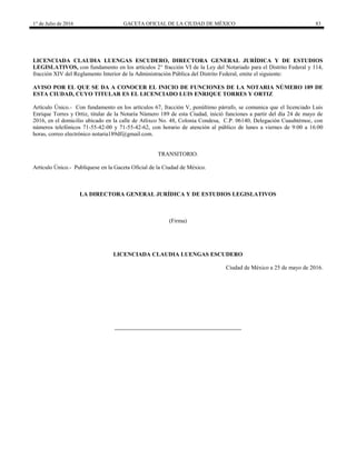 1° de Julio de 2016 GACETA OFICIAL DE LA CIUDAD DE MÉXICO 83
LICENCIADA CLAUDIA LUENGAS ESCUDERO, DIRECTORA GENERAL JURÍDICA Y DE ESTUDIOS
LEGISLATIVOS, con fundamento en los artículos 2° fracción VI de la Ley del Notariado para el Distrito Federal y 114,
fracción XIV del Reglamento Interior de la Administración Pública del Distrito Federal, emite el siguiente:
AVISO POR EL QUE SE DA A CONOCER EL INICIO DE FUNCIONES DE LA NOTARIA NÙMERO 189 DE
ESTA CIUDAD, CUYO TITULAR ES EL LICENCIADO LUIS ENRIQUE TORRES Y ORTIZ
Artículo Único.- Con fundamento en los artículos 67, fracción V, penúltimo párrafo, se comunica que el licenciado Luis
Enrique Torres y Ortiz, titular de la Notaría Número 189 de esta Ciudad, inició funciones a partir del día 24 de mayo de
2016, en el domicilio ubicado en la calle de Atlixco No. 48, Colonia Condesa, C.P. 06140, Delegación Cuauhtémoc, con
números telefónicos 71-55-42-00 y 71-55-42-62, con horario de atención al público de lunes a viernes de 9:00 a 16:00
horas, correo electrónico notaria189df@gmail.com.
TRANSITORIO.
Artículo Único.- Publíquese en la Gaceta Oficial de la Ciudad de México.
LA DIRECTORA GENERAL JURÍDICA Y DE ESTUDIOS LEGISLATIVOS
(Firma)
LICENCIADA CLAUDIA LUENGAS ESCUDERO
Ciudad de México a 25 de mayo de 2016.
 
