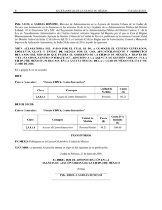 84 GACETA OFICIAL DE LA CIUDAD DE MÉXICO 1° de Julio de 2016
ING. ARIEL J. SARDAS BONOMO, Director de Administración en la Agencia de Gestión Urbana de la Ciudad de
México con fundamento en lo dispuesto en los artículos 36 de la Ley Orgánica de la Administración Pública del Distrito
Federal; 101-G fracciones XI y XIV del Reglamento Interior de la Administración Pública del Distrito Federal, 11 de la
Ley de Procedimiento Administrativo del Distrito Federal; artículos Segundo del Decreto por el que se Crea el Órgano
Desconcentrado Denominado Agencia de Gestión Urbana de la Ciudad de México, publicado en la entonces Gaceta Oficial
del Distrito Federal de fecha 12 de febrero del 2013 y el artículo 42 de las Reglas para la Autorización, Control y Manejo de
Ingresos de Aplicación Automática, de fecha 20 de enero de 2016, expido la siguiente:
NOTA ACLARATORIA DEL AVISO POR EL CUAL SE DA A CONOCER EL CENTRO GENERADOR,
CONCEPTO, CLAVE Y UNIDAD DE MEDIDA POR EL USO, APROVECHAMIENTO Y PRODUCTOS
DERIVADO DEL SERVICIO QUE PRESTA EL GOBIERNO DE LA CIUDAD DE MÉXICO, A TRAVÉS DE
“FUTURA CDMX, CENTRO INTERACTIVO”, ADSCRITO A LA AGENCIA DE GESTIÓN URBANA DE LA
CIUDAD DE MÉXICO”, PUBLICADO EN LA GACETA OFICIAL DE LA CIUDAD DE MÉXICO EL DÍA 07 DE
JUNIO DE 2016.
En la página 4, en su recuadro
DICE:
Centro Generador: “Futura CDMX, Centro Interactivo”
Clave Concepto
Unidad de
Medida
Cuota
($)
2.5.8.1.4 Acceso al centro Interactivo Persona 86.21
DEBER DECIR:
Centro Generador: “Futura CDMX, Centro Interactivo”
Clave Concepto
Unidad de
Medida
Cuota
($)
Cuota IVA
Incluido
($)
2.5.8.1.4 Acceso al Centro Interactivo Persona/Sesión 86.21 100.00
TRANSITORIOS
PRIMERO.-Publíquese en la Gaceta Oficial de la Ciudad de México.
SEGUNDO.-La presente Aclaración entrara en vigor el día siguiente de su publicación.
Ciudad de México, 27 de junio de 2016.
EL DIRECTOR DE ADMINISTRACIÓN EN LA
AGENCIA DE GESTIÓN URBANA DE LA CIUDAD DE MÉXICO
(Firma)
_______________________________________
ING. ARIEL J. SARDAS BONOMO
 