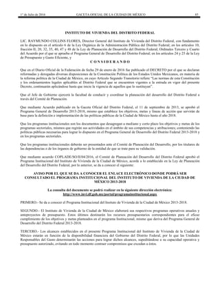 1° de Julio de 2016 GACETA OFICIAL DE LA CIUDAD DE MÉXICO 85
INSTITUTO DE VIVIENDA DEL DISTRITO FEDERAL
LIC. RAYMUNDO COLLINS FLORES, Director General del Instituto de Vivienda del Distrito Federal, con fundamento
en lo dispuesto en el artículo 6 de la Ley Orgánica de la Administración Pública del Distrito Federal; en los artículos 10,
fracción II; 20, 32, 35, 40, 47 y 48 de la Ley de Planeación de Desarrollo del Distrito Federal; Ordinales Tercero y Cuarto
del Acuerdo por el que se aprueba el Programa General de Desarrollo del Distrito Federal; en los artículos 24 y 25 de la Ley
de Presupuesto y Gasto Eficiente, y
C O N S I D E R A N D O
Que en el Diario Oficial de la Federación de fecha 29 de enero de 2016 fue publicado el DECRETO por el que se declaran
reformadas y derogadas diversas disposiciones de la Constitución Política de los Estados Unidos Mexicanos, en materia de
la reforma política de la Ciudad de México, en cuyo Artículo Segundo Transitorio refiere “Las normas de esta Constitución
y los ordenamientos legales aplicables al Distrito Federal que se encuentren vigentes a la entrada en vigor del presente
Decreto, continuarán aplicándose hasta que inicie la vigencia de aquellos que lo sustituyan”.
Que el Jefe de Gobierno ejercerá la facultad de conducir y coordinar la planeación del desarrollo del Distrito Federal a
través del Comité de Planeación.
Que mediante Acuerdo publicado en la Gaceta Oficial del Distrito Federal, el 11 de septiembre de 2013, se aprobó el
Programa General de Desarrollo 2013-2018, mismo que establece los objetivos, metas y líneas de acción que servirán de
base para la definición e implementación de las políticas públicas de la Ciudad de México hasta el año 2018.
Que los programas institucionales son los documentos que desagregan a mediano y corto plazo los objetivos y metas de los
programas sectoriales, mismos que regirán sus actividades en el ámbito de sus competencias y atribuciones; conteniendo las
políticas públicas necesarias para lograr lo dispuesto en el Programa General de Desarrollo del Distrito Federal 2013-2018 y
en los programas sectoriales.
Que los programas institucionales deberán ser presentados ante el Comité de Planeación del Desarrollo, por los titulares de
las dependencias o de los órganos de gobierno de la entidad de que se trate para su validación.
Que mediante acuerdo COPLADE/SO/II/04/2016, el Comité de Planeación del Desarrollo del Distrito Federal aprobó el
Programa Institucional del Instituto de Vivienda de la Ciudad de México, acorde a lo establecido en la Ley de Planeación
del Desarrollo del Distrito Federal, por lo anterior, se da a conocer el siguiente:
AVISO POR EL QUE SE DA A CONOCER EL ENLACE ELECTRÓNICO DONDE PODRÁ SER
CONSULTADO EL PROGRAMA INSTITUCIONAL DEL INSTITUTO DE VIVIENDA DE LA CIUDAD DE
MÉXICO 2013-2018
La consulta del documento se podrá realizar en la siguiente dirección electrónica:
http://www.invi.df.gob.mx/portal/programainstitucional.aspx
PRIMERO.- Se da a conocer el Programa Institucional del Insituto de Vivienda de la Ciudad de México 2013-2018.
SEGUNDO.- El Instituto de Vivienda de la Ciudad de México elaborará sus respectivos programas operativos anuales y
anteproyectos de presupuesto. Estos últimos destinarán los recursos presupuestarios correspondientes para el eficaz
cumplimiento de los objetivos y metas planteados en el programa Institucional, mismo que deriva del Programa General de
Desarrollo del Distrito Federal 2013-2018.
TERCERO.- Los alcances establecidos en el presente Programa Institucional del Instituto de Vivienda de la Ciudad de
México estarán en función de la disponibilidad financiera del Gobierno del Distrito Federal, por lo que las Unidades
Responsables del Gasto determinarán las acciones para lograr dichos alcances, supeditándose a su capacidad operativa y
presupuesto autorizado, evitando en todo momento contraer compromisos que excedan a éstos.
 