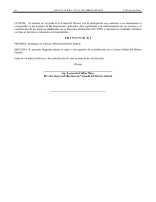 86 GACETA OFICIAL DE LA CIUDAD DE MÉXICO 1° de Julio de 2016
CUARTO.- El Instituto de Vivienda de la Ciudad de México, con la participación que conforme a sus atribuciones le
corresponde, en los términos de las disposiciones aplicables, dará seguimiento a la implementación de las acciones y al
cumplimiento de los objetivos establecidos en su Programa Institucional 2013-2018, y reportará los resultados obtenidos
con base en las metas e indicadores correspondientes.
T R A N S I T O R I O S
PRIMERO.- Publíquese en la Gaceta Oficial del Distrito Federal.
SEGUNDO.- El presente Programa entrará en vigor el día siguiente de su publicación en la Gaceta Oficial del Distrito
Federal.
Dado en la Ciudad de México, a los veintidós días del mes de junio de dos mil dieciséis.
(Firma)
______________________________________________________
Ing. Raymundo Collins Flores
Director General del Instituto de Vivienda del Distrito Federal
 