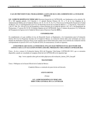1° de Julio de 2016 GACETA OFICIAL DE LA CIUDAD DE MÉXICO 87
CAJA DE PREVISION PARA TRABAJADORES A LISTA DE RAYA DEL GOBIERNO DE LA CIUDAD DE
MÉXICO
LIC. LIZBETH DOMÍNGUEZ MERCADO Directora General de la CAPTRALIR, con fundamento en los artículos 98,
99 y 100 segundo párrafo, 1,2,3 fracción 1, 11 párrafo Decimo Primero 48, 53, y 71 de la Ley Orgánica de la
Administración Pública de la Ciudad de México; 28, 32, 33, 34, 35, 36, 37 y 38 de la Ley de Desarrollo Social de la Ciudad
de México; 50 y 51 del Reglamento de la Ley de Desarrollo Social de la Ciudad de México; 1, 2, fracción II, 3 fracciones I
y III; 97, 100, 101; 102 de la Ley de Presupuesto y Gasto Eficiente de la Ciudad de México; 165, 167 y 168 Reglamento de
Prestaciones; 17 encisos III, VI, IX, X Estatuto Orgánico de la CAPTRALIR; Anexo V número de proyecto 33 y 34 Decreto
de Presupuesto de Egresos de la Ciudad de México para el Ejercicio Fiscal de 2015; y
CONSIDERANDO
En cumplimiento a lo que establece la Ley de Desarrollo Social, su Reglamento y los Lineamientos para la Evaluación
Interna 2015 de los Programas Sociales de la Ciudad de México, la evaluación interna debe estar terminada seis meses
después de finalizado el ejercicio fiscal, lo que significa que la fecha límite para contar con el informe de evaluación interna
correspondiente al ejercicio 2015 es el 30 junio de 2016; en consecuencia, se emite el siguiente:
AVISO POR EL QUE SE DA A CONOCER EL ENLACE ELECTRÓNICO EN EL QUE PUEDE SER
CONSULTADA LA EVALUACIÓN INTERNA 2016 DEL PROGRAMA VIDA/AMIGO CAPTRALIR 2015.
Único.- Se da a conocer la Evaluación Interna 2016 del Programa Vida/Amigo CAPTRALIR 2015, que se encuentra
disponible y puede ser consultada en la página oficial de la (CAPTRALIR) en la siguiente liga:
http: //www.captralir.cdmx.gob.mx/index.php/acerca-de/evaluación_interna_2016_lista.pdf
TRANSITORIO
Único.- Publíquese en la Gaceta Oficial de la Ciudad de México.
Ciudad de México a veintiocho de junio de dos mil dieciséis
ATENTAMENTE
(Firma)
LIC. LIZBETH DOMÍNGUEZ MERCADO
DIRECTORA GENERAL DE LA CAPTRALIR
 