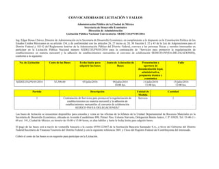 CONVOCATORIAS DE LICITACIÓN Y FALLOS
Administración Pública de la Ciudad de México
Secretaría de Desarrollo Económico
Dirección de Administración
Licitación Pública Nacional Convocatoria: SEDECO/LPN/05/2016
Ing. Edgar Rosas Chávez, Director de Administración en la Secretaría de Desarrollo Económico, en cumplimiento a lo dispuesto en la Constitución Política de los
Estados Unidos Mexicanos en su artículo 134, y de conformidad con los artículos 26, 27 inciso a), 28, 30 fracción I, 32 y 43 de la Ley de Adquisiciones para el
Distrito Federal y 101-G del Reglamento Interior de la Administración Pública del Distrito Federal, convoca a las personas físicas y morales interesadas en
participar en la Licitación Pública Nacional número SEDECO/LPN/05/2016 para la contratación de “Servicios para promover la regularización de
establecimientos en materia mercantil y la adhesión de establecimientos mercantiles al convenio de colaboración SEDECO-INVEA-DELEGACIONES),
conforme a lo siguiente:
No. de Licitación Costo de las Bases Fecha límite para
adquirir las bases
Junta de Aclaración de
Bases
Presentación y
apertura de
documentación legal,
administrativa,
propuesta técnica y
económica
Fallo
SEDECO/LPN/05/2016 $1,500.00 05/julio/2016 06/julio/2016
10:00 hrs.
11/julio/2016
11:00 hrs.
15/julio/2016
12:00 hrs.
Partida Descripción Unidad de
Medida
Cantidad
1 Contratación de Servicios para promover la regularización de
establecimientos en materia mercantil y la adhesión de
establecimientos mercantiles al convenio de colaboración
SEDECO-INVEA-DELEGACIONES)”
Servicio 1
Las bases de licitación se encuentran disponibles para consulta y venta en las oficinas de la Jefatura de la Unidad Departamental de Recursos Materiales en la
Secretaría de Desarrollo Económico, ubicada en Avenida Cuauhtémoc 898, Primer Piso, Colonia Narvarte, Delegación Benito Juárez, C.P. 03020, Tel. 53-40-11-
00 ext. 141, Ciudad de México, en horario de 10:00 a 15:00 horas, en días hábiles y hasta la fecha límite para adquirir bases.
El pago de las bases será a través de ventanilla bancaria a la cuenta 65501123467 de la Institución Bancaria Santander S.A., a favor del Gobierno del Distrito
Federal/Secretaría de Finanzas/Tesorería del Distrito Federal y con la siguiente referencia 2601 y Clave del Registro Federal del Contribuyente del interesado.
Cubrir el costo de las bases es un requisito para participar en la Licitación.
 
