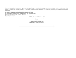 Las Juntas de Aclaración, Presentación y Apertura del Sobre que contenga la documentación Legal y Administrativa, Propuesta Técnica y Económica, así como
el Fallo se llevarán a cabo en la Sala de Juntas de la Convocante, ubicada en Avenida Cuauhtémoc 898, Primer Piso, Colonia Narvarte, Delegación Benito Juárez,
C.P. 03020.
El idioma en que deberán presentarse las proposiciones será en: Español.
La moneda en que deberán cotizarse las proposiciones será: Moneda Nacional.
Las condiciones de pago serán: conforme a las bases.
No se otorgaran anticipos.
Ciudad de México, a 24 de junio de 2016
(Firma)
ING. EDGAR ROSAS CHÁVEZ
DIRECTOR DE ADMINISTRACIÓN
 