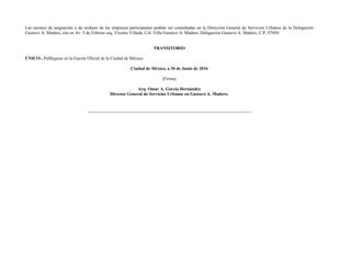 Las razones de asignación y de rechazo de las empresas participantes podrán ser consultadas en la Dirección General de Servicios Urbanos de la Delegación
Gustavo A. Madero, sita en Av. 5 de Febrero esq. Vicente Villada, Col. Villa Gustavo A. Madero, Delegación Gustavo A. Madero, C.P. 07050.
TRANSITORIO
ÚNICO.- Publíquese en la Gaceta Oficial de la Ciudad de México.
Ciudad de México, a 30 de Junio de 2016
(Firma)
Arq. Omar A. García Hernández
Director General de Servicios Urbanos en Gustavo A. Madero.
 