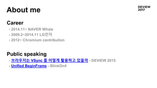 About me
Career
- 2014.11~ NAVER Whale
- 2009.2~2014.11 LG전자
- 2012~ Chromium contribution
Public speaking
- 브라우저는 VSync 를 어떻게 활용하고 있을까 - DEVIEW 2015
- Unified BeginFrame - BlinkOn4
 