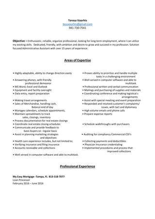 Teresa Voorhis
tessvoorhis@gmail.com
941-730-7541
Objective – Enthusiastic, reliable, organize professional, looking for long term employment, where I can utilize
my existing skills. Dedicated, friendly, with ambition and desire to grow and succeed in my profession. Solution
focused Administrative Assistant with over 15 years of experience.
Areas of Expertise
• Highly adaptable, ability to change direction easily • Proven ability to prioritize and handle multiple
tasks in a challenging environment
• Answering phones, with friendly • Well versed in computer software and able to
professional demeanor multitask.
• MS Word, Excel and Outlook • Professional written and verbal communication
• Equipment and facility oversight • Mailings and purchasing of supplies and materials
• Data entry, report preparation • Coordinating conference and making logistical s
arrangements
• Making travel arrangements • Assist with special meeting and event preparation
• Sales of Merchandise, handling cash, • Responded and resolved customer‘s complaints/
Balance end of day issues, with tact and diplomacy
• Manages calendars, schedule appointments, • High volume emails and phone calls
• Maintain spreadsheets to track • Prepare expense reports
sales, closings, inventory
• Process documentation for real estate closings
• Coordinate real estate closing schedules • Schedule walkthroughs with purchasers
• Communicate and provide feedback to
basis buyers on regular basis
• Assist in planning marketing strategies • Auditing for compliancy Commercial COI’s
and objectives
• Health care experience includes, but not limited to; • Collecting payments and deductibles
• Verifying insurance and filing insurance • Physician Insurance credentialing
• Accounts receivable and collections • Implemented procedures and process that
improved collections
• Well versed in computer software and able to multitask.
Professional Experience
My Easy Mortgage -Tampa, FL 813-518-7077
Loan Processor
February 2016 – June 2016
 