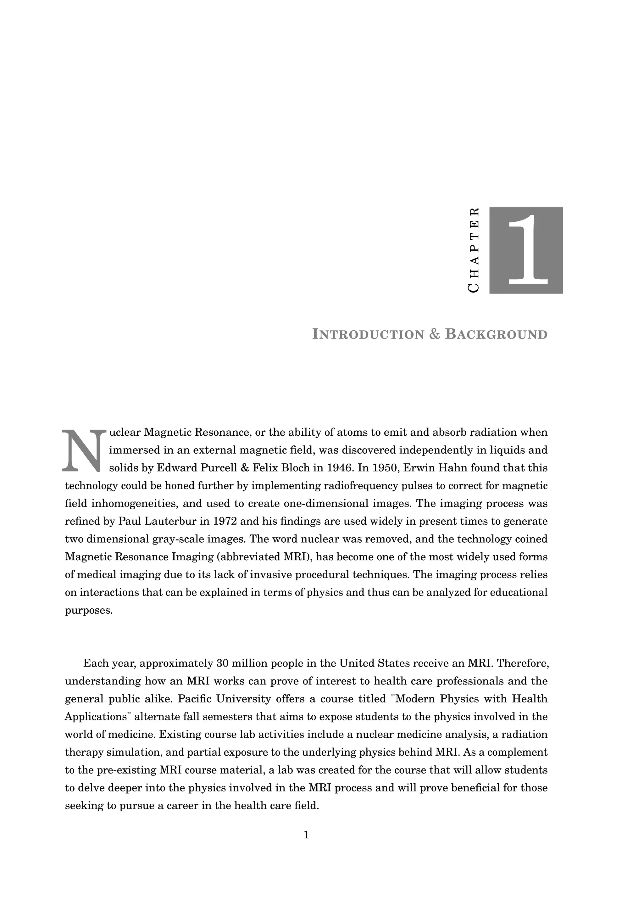 CHAPTER
1
INTRODUCTION & BACKGROUND
N
uclear Magnetic Resonance, or the ability of atoms to emit and absorb radiation when
immersed in an external magnetic ﬁeld, was discovered independently in liquids and
solids by Edward Purcell & Felix Bloch in 1946. In 1950, Erwin Hahn found that this
technology could be honed further by implementing radiofrequency pulses to correct for magnetic
ﬁeld inhomogeneities, and used to create one-dimensional images. The imaging process was
reﬁned by Paul Lauterbur in 1972 and his ﬁndings are used widely in present times to generate
two dimensional gray-scale images. The word nuclear was removed, and the technology coined
Magnetic Resonance Imaging (abbreviated MRI), has become one of the most widely used forms
of medical imaging due to its lack of invasive procedural techniques. The imaging process relies
on interactions that can be explained in terms of physics and thus can be analyzed for educational
purposes.
Each year, approximately 30 million people in the United States receive an MRI. Therefore,
understanding how an MRI works can prove of interest to health care professionals and the
general public alike. Paciﬁc University offers a course titled "Modern Physics with Health
Applications" alternate fall semesters that aims to expose students to the physics involved in the
world of medicine. Existing course lab activities include a nuclear medicine analysis, a radiation
therapy simulation, and partial exposure to the underlying physics behind MRI. As a complement
to the pre-existing MRI course material, a lab was created for the course that will allow students
to delve deeper into the physics involved in the MRI process and will prove beneﬁcial for those
seeking to pursue a career in the health care ﬁeld.
1
 