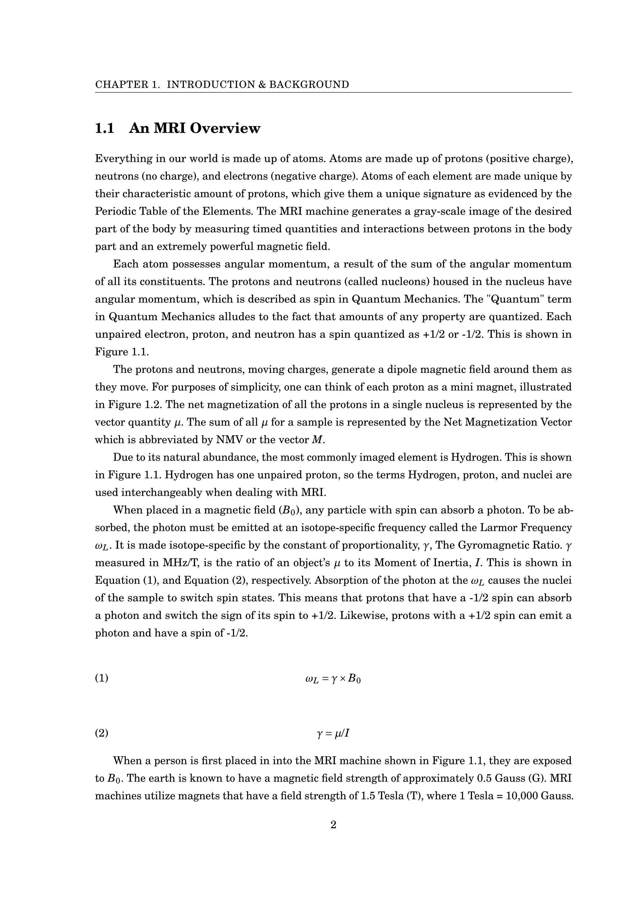 CHAPTER 1. INTRODUCTION & BACKGROUND
1.1 An MRI Overview
Everything in our world is made up of atoms. Atoms are made up of protons (positive charge),
neutrons (no charge), and electrons (negative charge). Atoms of each element are made unique by
their characteristic amount of protons, which give them a unique signature as evidenced by the
Periodic Table of the Elements. The MRI machine generates a gray-scale image of the desired
part of the body by measuring timed quantities and interactions between protons in the body
part and an extremely powerful magnetic ﬁeld.
Each atom possesses angular momentum, a result of the sum of the angular momentum
of all its constituents. The protons and neutrons (called nucleons) housed in the nucleus have
angular momentum, which is described as spin in Quantum Mechanics. The "Quantum" term
in Quantum Mechanics alludes to the fact that amounts of any property are quantized. Each
unpaired electron, proton, and neutron has a spin quantized as +1/2 or -1/2. This is shown in
Figure 1.1.
The protons and neutrons, moving charges, generate a dipole magnetic ﬁeld around them as
they move. For purposes of simplicity, one can think of each proton as a mini magnet, illustrated
in Figure 1.2. The net magnetization of all the protons in a single nucleus is represented by the
vector quantity µ. The sum of all µ for a sample is represented by the Net Magnetization Vector
which is abbreviated by NMV or the vector M.
Due to its natural abundance, the most commonly imaged element is Hydrogen. This is shown
in Figure 1.1. Hydrogen has one unpaired proton, so the terms Hydrogen, proton, and nuclei are
used interchangeably when dealing with MRI.
When placed in a magnetic ﬁeld (B0), any particle with spin can absorb a photon. To be ab-
sorbed, the photon must be emitted at an isotope-speciﬁc frequency called the Larmor Frequency
ωL. It is made isotope-speciﬁc by the constant of proportionality, γ, The Gyromagnetic Ratio. γ
measured in MHz/T, is the ratio of an object’s µ to its Moment of Inertia, I. This is shown in
Equation (1), and Equation (2), respectively. Absorption of the photon at the ωL causes the nuclei
of the sample to switch spin states. This means that protons that have a -1/2 spin can absorb
a photon and switch the sign of its spin to +1/2. Likewise, protons with a +1/2 spin can emit a
photon and have a spin of -1/2.
(1) ωL = γ×B0
(2) γ = µ/I
When a person is ﬁrst placed in into the MRI machine shown in Figure 1.1, they are exposed
to B0. The earth is known to have a magnetic ﬁeld strength of approximately 0.5 Gauss (G). MRI
machines utilize magnets that have a ﬁeld strength of 1.5 Tesla (T), where 1 Tesla = 10,000 Gauss.
2
 