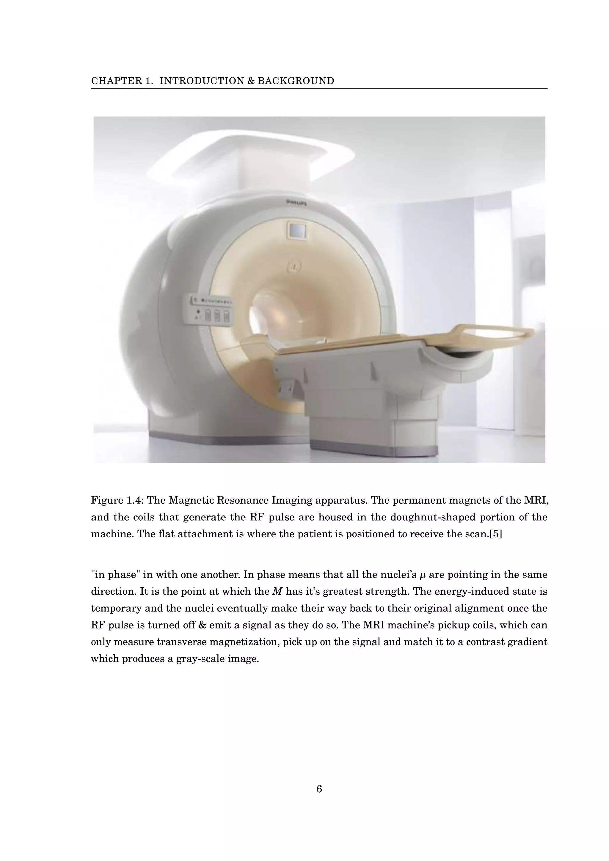 CHAPTER 1. INTRODUCTION & BACKGROUND
Figure 1.4: The Magnetic Resonance Imaging apparatus. The permanent magnets of the MRI,
and the coils that generate the RF pulse are housed in the doughnut-shaped portion of the
machine. The ﬂat attachment is where the patient is positioned to receive the scan.[5]
"in phase" in with one another. In phase means that all the nuclei’s µ are pointing in the same
direction. It is the point at which the M has it’s greatest strength. The energy-induced state is
temporary and the nuclei eventually make their way back to their original alignment once the
RF pulse is turned off & emit a signal as they do so. The MRI machine’s pickup coils, which can
only measure transverse magnetization, pick up on the signal and match it to a contrast gradient
which produces a gray-scale image.
6
 