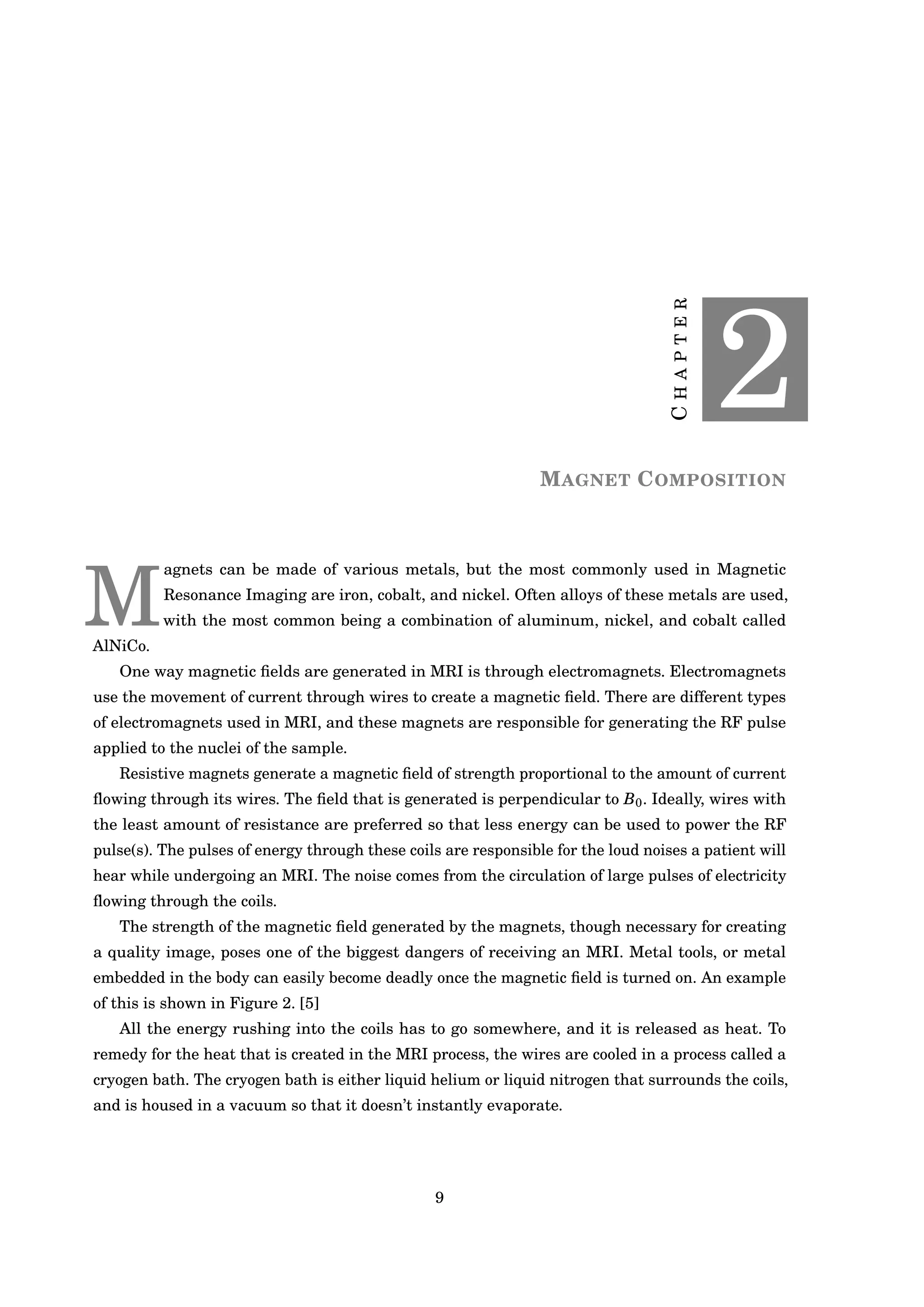 CHAPTER
2
MAGNET COMPOSITION
M
agnets can be made of various metals, but the most commonly used in Magnetic
Resonance Imaging are iron, cobalt, and nickel. Often alloys of these metals are used,
with the most common being a combination of aluminum, nickel, and cobalt called
AlNiCo.
One way magnetic ﬁelds are generated in MRI is through electromagnets. Electromagnets
use the movement of current through wires to create a magnetic ﬁeld. There are different types
of electromagnets used in MRI, and these magnets are responsible for generating the RF pulse
applied to the nuclei of the sample.
Resistive magnets generate a magnetic ﬁeld of strength proportional to the amount of current
ﬂowing through its wires. The ﬁeld that is generated is perpendicular to B0. Ideally, wires with
the least amount of resistance are preferred so that less energy can be used to power the RF
pulse(s). The pulses of energy through these coils are responsible for the loud noises a patient will
hear while undergoing an MRI. The noise comes from the circulation of large pulses of electricity
ﬂowing through the coils.
The strength of the magnetic ﬁeld generated by the magnets, though necessary for creating
a quality image, poses one of the biggest dangers of receiving an MRI. Metal tools, or metal
embedded in the body can easily become deadly once the magnetic ﬁeld is turned on. An example
of this is shown in Figure 2. [5]
All the energy rushing into the coils has to go somewhere, and it is released as heat. To
remedy for the heat that is created in the MRI process, the wires are cooled in a process called a
cryogen bath. The cryogen bath is either liquid helium or liquid nitrogen that surrounds the coils,
and is housed in a vacuum so that it doesn’t instantly evaporate.
9
 