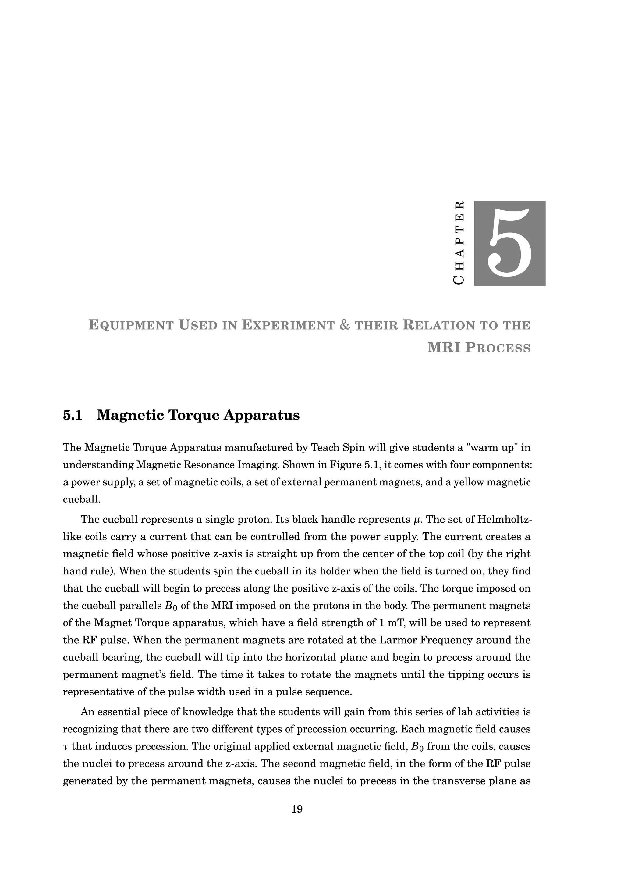 CHAPTER
5
EQUIPMENT USED IN EXPERIMENT & THEIR RELATION TO THE
MRI PROCESS
5.1 Magnetic Torque Apparatus
The Magnetic Torque Apparatus manufactured by Teach Spin will give students a "warm up" in
understanding Magnetic Resonance Imaging. Shown in Figure 5.1, it comes with four components:
a power supply, a set of magnetic coils, a set of external permanent magnets, and a yellow magnetic
cueball.
The cueball represents a single proton. Its black handle represents µ. The set of Helmholtz-
like coils carry a current that can be controlled from the power supply. The current creates a
magnetic ﬁeld whose positive z-axis is straight up from the center of the top coil (by the right
hand rule). When the students spin the cueball in its holder when the ﬁeld is turned on, they ﬁnd
that the cueball will begin to precess along the positive z-axis of the coils. The torque imposed on
the cueball parallels B0 of the MRI imposed on the protons in the body. The permanent magnets
of the Magnet Torque apparatus, which have a ﬁeld strength of 1 mT, will be used to represent
the RF pulse. When the permanent magnets are rotated at the Larmor Frequency around the
cueball bearing, the cueball will tip into the horizontal plane and begin to precess around the
permanent magnet’s ﬁeld. The time it takes to rotate the magnets until the tipping occurs is
representative of the pulse width used in a pulse sequence.
An essential piece of knowledge that the students will gain from this series of lab activities is
recognizing that there are two different types of precession occurring. Each magnetic ﬁeld causes
τ that induces precession. The original applied external magnetic ﬁeld, B0 from the coils, causes
the nuclei to precess around the z-axis. The second magnetic ﬁeld, in the form of the RF pulse
generated by the permanent magnets, causes the nuclei to precess in the transverse plane as
19
 
