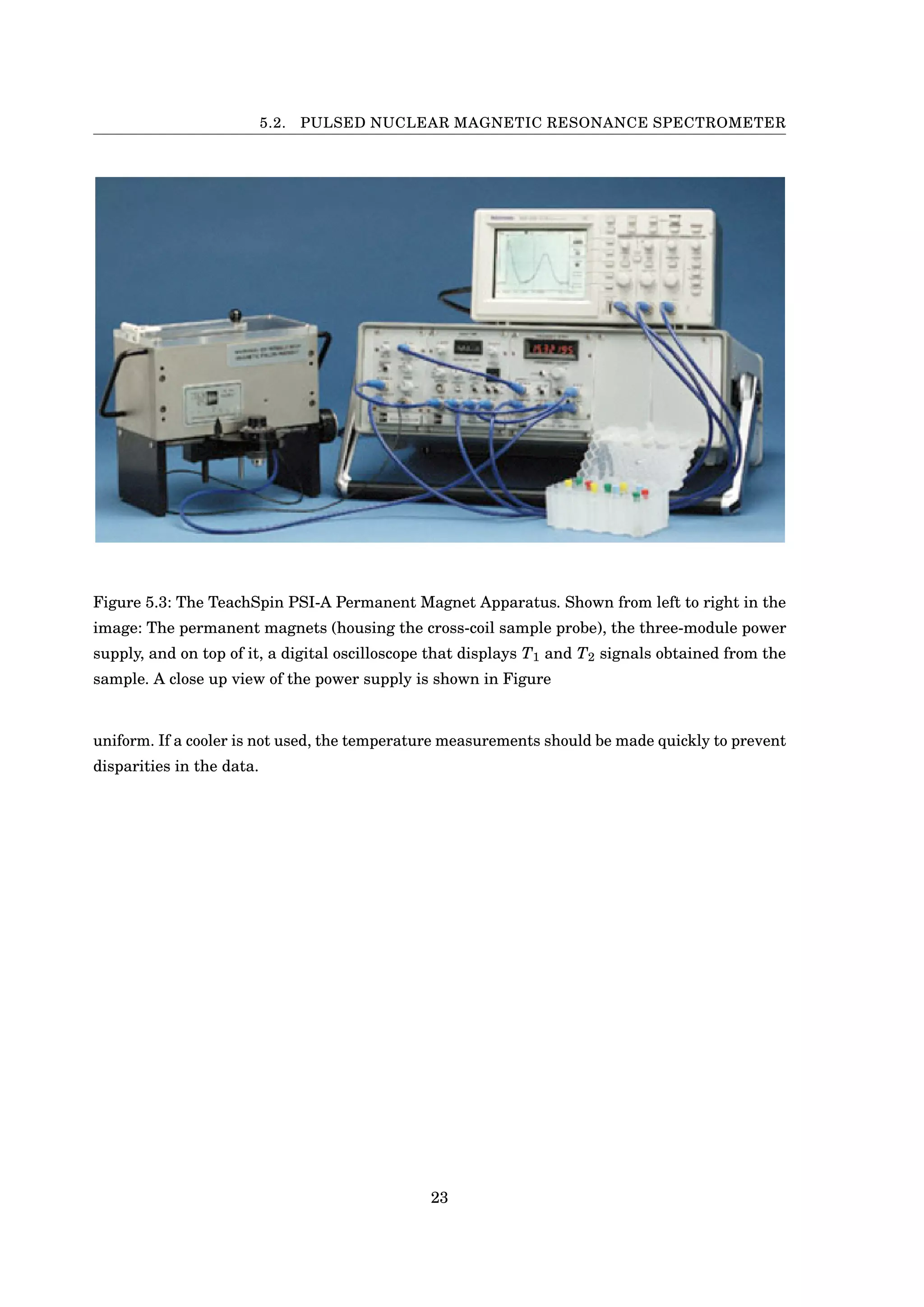 5.2. PULSED NUCLEAR MAGNETIC RESONANCE SPECTROMETER
Figure 5.3: The TeachSpin PSI-A Permanent Magnet Apparatus. Shown from left to right in the
image: The permanent magnets (housing the cross-coil sample probe), the three-module power
supply, and on top of it, a digital oscilloscope that displays T1 and T2 signals obtained from the
sample. A close up view of the power supply is shown in Figure
uniform. If a cooler is not used, the temperature measurements should be made quickly to prevent
disparities in the data.
23
 