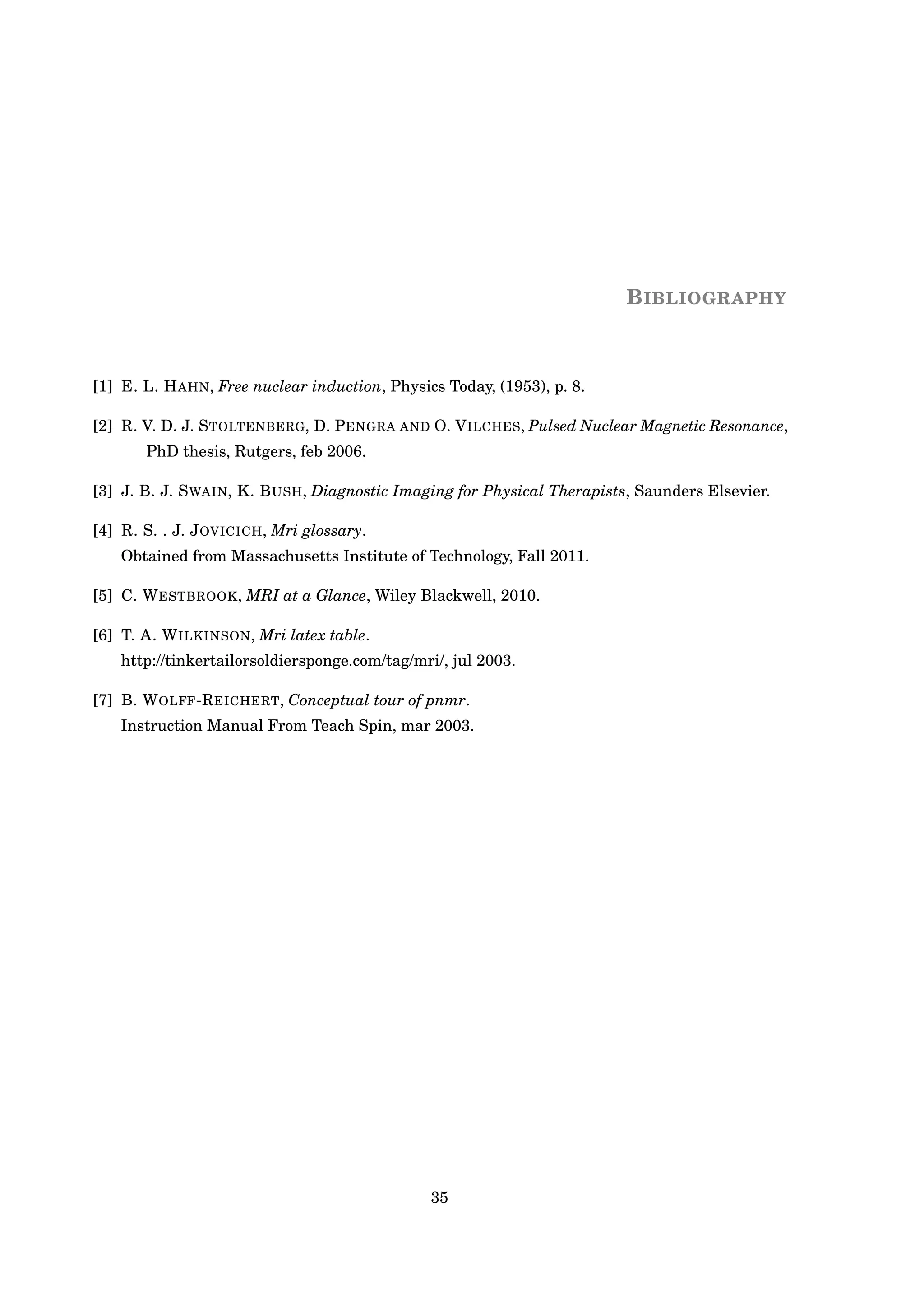 BIBLIOGRAPHY
[1] E. L. HAHN, Free nuclear induction, Physics Today, (1953), p. 8.
[2] R. V. D. J. STOLTENBERG, D. PENGRA AND O. VILCHES, Pulsed Nuclear Magnetic Resonance,
PhD thesis, Rutgers, feb 2006.
[3] J. B. J. SWAIN, K. BUSH, Diagnostic Imaging for Physical Therapists, Saunders Elsevier.
[4] R. S. . J. JOVICICH, Mri glossary.
Obtained from Massachusetts Institute of Technology, Fall 2011.
[5] C. WESTBROOK, MRI at a Glance, Wiley Blackwell, 2010.
[6] T. A. WILKINSON, Mri latex table.
http://tinkertailorsoldiersponge.com/tag/mri/, jul 2003.
[7] B. WOLFF-REICHERT, Conceptual tour of pnmr.
Instruction Manual From Teach Spin, mar 2003.
35
 