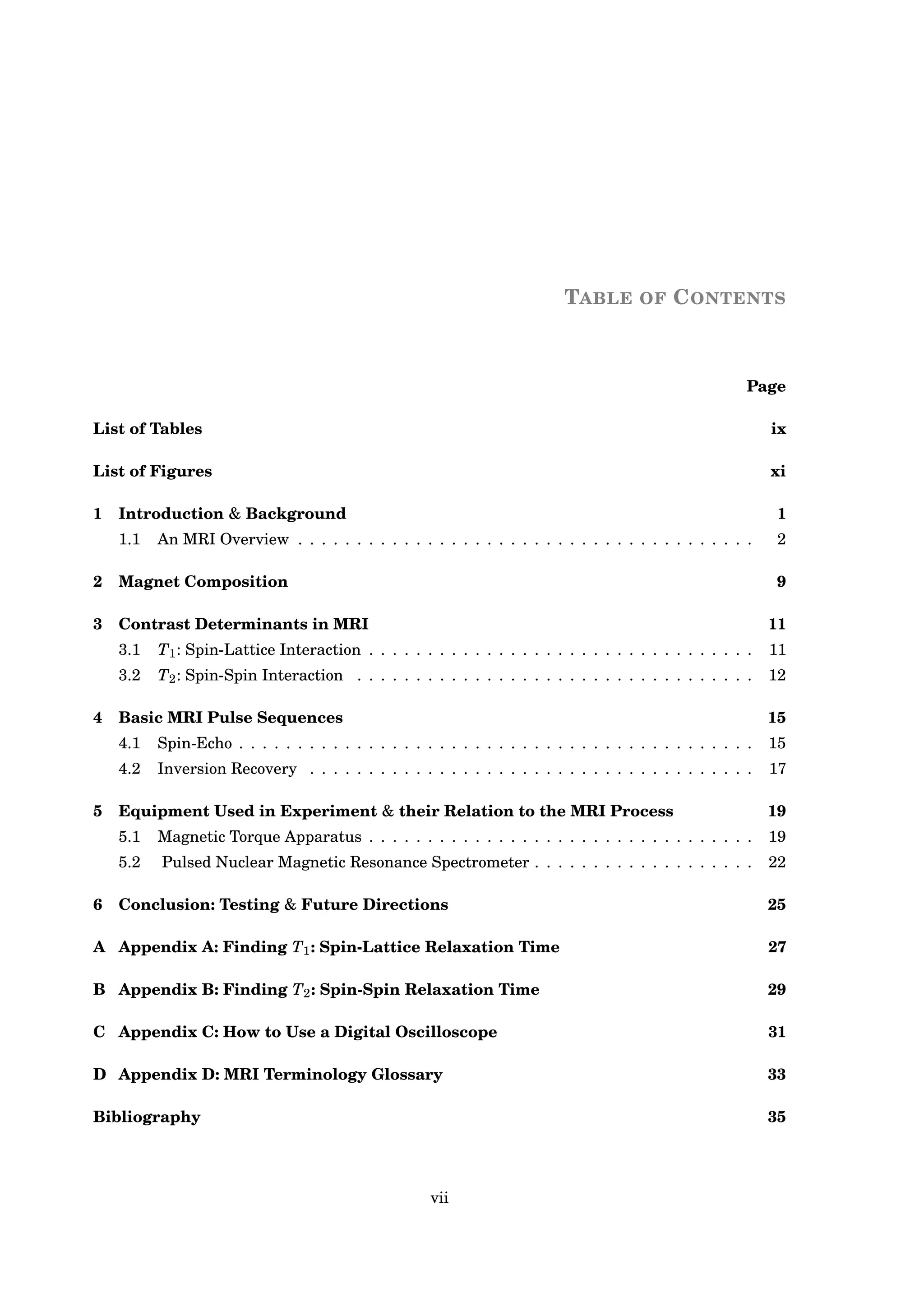 TABLE OF CONTENTS
Page
List of Tables ix
List of Figures xi
1 Introduction & Background 1
1.1 An MRI Overview . . . . . . . . . . . . . . . . . . . . . . . . . . . . . . . . . . . . . . . 2
2 Magnet Composition 9
3 Contrast Determinants in MRI 11
3.1 T1: Spin-Lattice Interaction . . . . . . . . . . . . . . . . . . . . . . . . . . . . . . . . . 11
3.2 T2: Spin-Spin Interaction . . . . . . . . . . . . . . . . . . . . . . . . . . . . . . . . . . 12
4 Basic MRI Pulse Sequences 15
4.1 Spin-Echo . . . . . . . . . . . . . . . . . . . . . . . . . . . . . . . . . . . . . . . . . . . . 15
4.2 Inversion Recovery . . . . . . . . . . . . . . . . . . . . . . . . . . . . . . . . . . . . . . 17
5 Equipment Used in Experiment & their Relation to the MRI Process 19
5.1 Magnetic Torque Apparatus . . . . . . . . . . . . . . . . . . . . . . . . . . . . . . . . . 19
5.2 Pulsed Nuclear Magnetic Resonance Spectrometer . . . . . . . . . . . . . . . . . . . 22
6 Conclusion: Testing & Future Directions 25
A Appendix A: Finding T1: Spin-Lattice Relaxation Time 27
B Appendix B: Finding T2: Spin-Spin Relaxation Time 29
C Appendix C: How to Use a Digital Oscilloscope 31
D Appendix D: MRI Terminology Glossary 33
Bibliography 35
vii
 