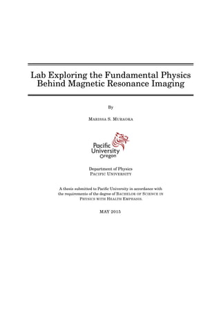 Lab Exploring the Fundamental Physics
Behind Magnetic Resonance Imaging
By
MARISSA S. MURAOKA
Department of Physics
PACIFIC UNIVERSITY
A thesis submitted to Paciﬁc University in accordance with
the requirements of the degree of BACHELOR OF SCIENCE IN
PHYSICS WITH HEALTH EMPHASIS.
MAY 2015
 