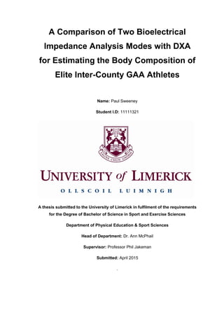A Comparison of Two Bioelectrical
Impedance Analysis Modes with DXA
for Estimating the Body Composition of
Elite Inter-County GAA Athletes
Name: Paul Sweeney
Student I.D: 11111321
A thesis submitted to the University of Limerick in fulfilment of the requirements
for the Degree of Bachelor of Science in Sport and Exercise Sciences
Department of Physical Education & Sport Sciences
Head of Department: Dr. Ann McPhail
Supervisor: Professor Phil Jakeman
Submitted: April 2015
.
 