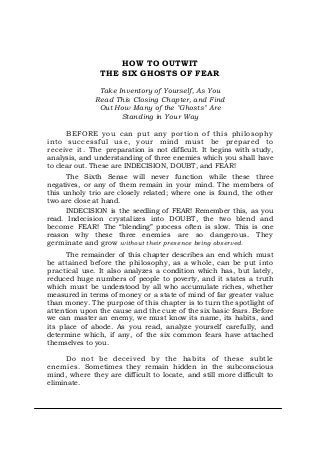 HOW TO OUTWIT
THE SIX GHOSTS OF FEAR
Take Inventory of Yourself, As You
Read This Closing Chapter, and Find
Out How Many of the "Ghosts" Are
Standing in Your Way
BEFORE you can put any portion of this philosophy
into successful use, your mind must be prepared to
receive it. The preparation is not difficult. It begins with study,
analysis, and understanding of three enemies which you shall have
to clear out. These are INDECISION, DOUBT, and FEAR!
The Sixth Sense will never function while these three
negatives, or any of them remain in your mind. The members of
this unholy trio are closely related; where one is found, the other
two are close at hand.
INDECISION is the seedling of FEAR! Remember this, as you
read. Indecision crystalizes into DOUBT, the two blend and
become FEAR! The “blending” process often is slow. This is one
reason why these three enemies are so dangerous. They
germinate and grow without their presence being observed.
The remainder of this chapter describes an end which must
be attained before the philosophy, as a whole, can be put into
practical use. It also analyzes a condition which has, but lately,
reduced huge numbers of people to poverty, and it states a truth
which must be understood by all who accumulate riches, whether
measured in terms of money or a state of mind of far greater value
than money. The purpose of this chapter is to turn the spotlight of
attention upon the cause and the cure of the six basic fears. Before
we can master an enemy, we must know its name, its habits, and
its place of abode. As you read, analyze yourself carefully, and
determine which, if any, of the six common fears have attached
themselves to you.
Do not be deceived by the habits of these subtle
enemies. Sometimes they remain hidden in the subconscious
mind, where they are difficult to locate, and still more difficult to
eliminate.
 
